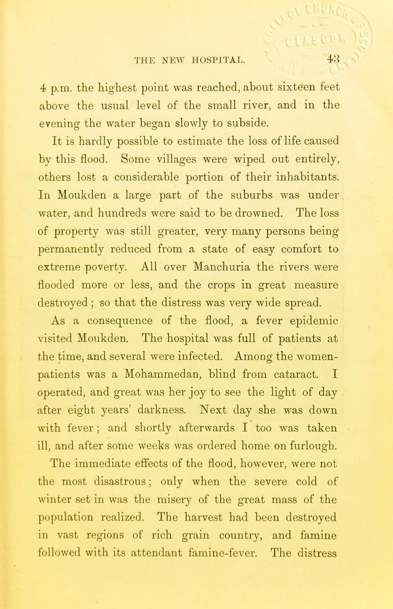 4 p.m. the highest point was reached, about sixteen feet above the usual level of the small river, and in the evening the water began slowly to subside. It is hardly possible to estimate the loss of life caused by this flood. Some villages were wiped out entirely, others lost a considerable portion of their inhabitants. In Moukden a large part of the suburbs was under water, and hundreds were said to be drowned. The loss of property was still greater, very many persons being permanently reduced from a state of easy comfort to extreme poverty. All over Manchuria the rivers were flooded more or less, and the crops in great measure destroyed ; so that the distress was very wide spread. As a consequence of the flood, a fever epidemic visited Moukden. The hospital was full of patients at the time, and several were infected. Among the women- patients was a Mohammedan, blind from cataract. I operated, and great was her joy to see the light of day after eight years' darkness. Next day she was down with fever; and shortly afterwards I too was taken ill, and after some weeks was ordered home on furlough. The immediate effects of the flood, however, were not the most disastrous; only when the severe cold of winter set in was the misery of the great mass of the population realized. The harvest had been destroyed in vast regions of rich grain country, and famine followed with its attendant famine-fever. The distress