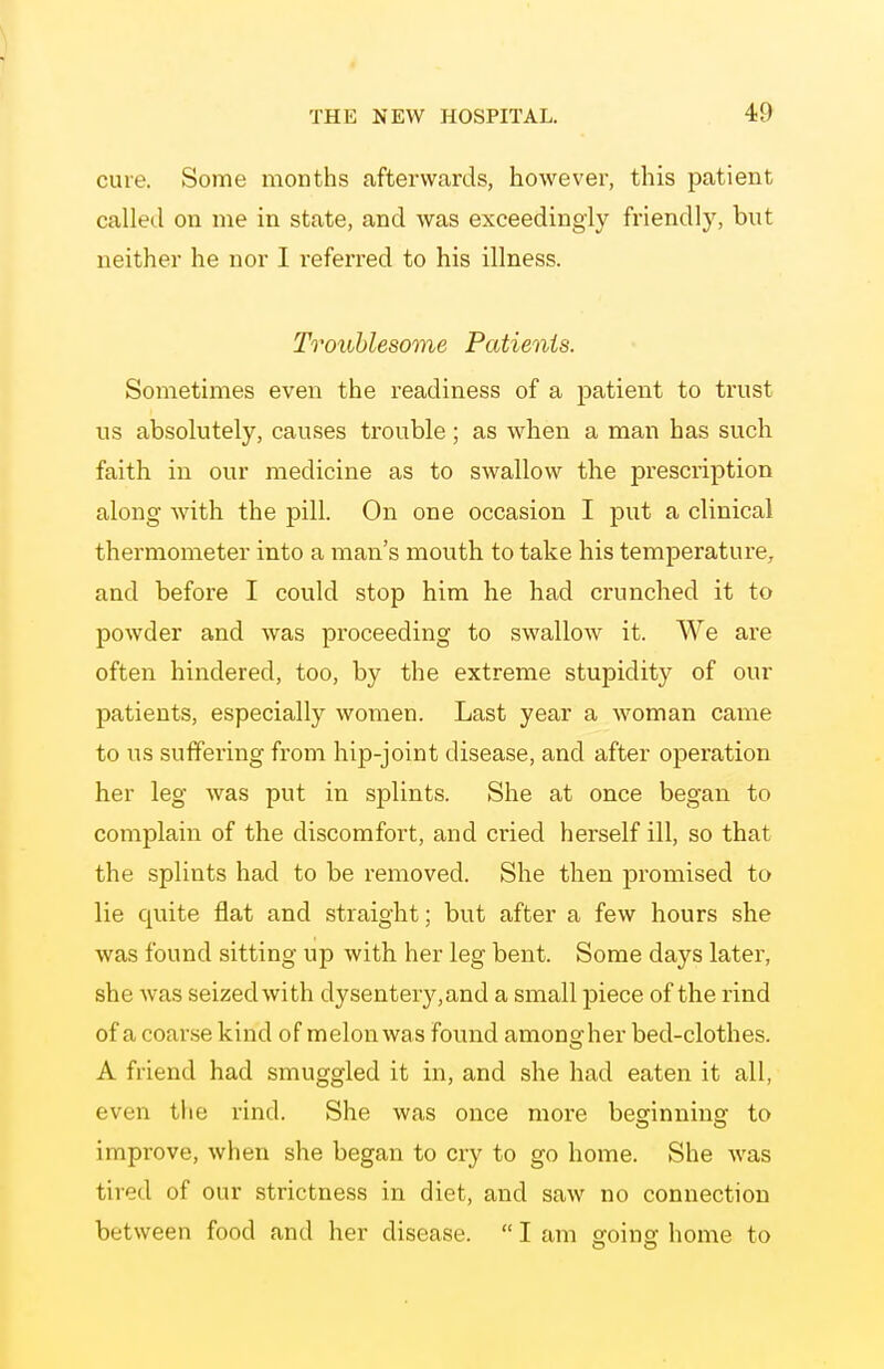 cure. Some months afterwards, however, this patient called on me in state, and was exceedingly friendly, but neither he nor I referred to his illness. Troublesome Patients. Sometimes even the readiness of a j^atient to trust us absolutely, causes trouble; as when a man has such faith in our medicine as to swallow the prescription along with the pill. On one occasion I put a clinical thermometer into a man's mouth to take his temperature, and before I could stop him he had crunched it to powder and was proceeding to swallow it. We are often hindered, too, by the extreme stupidity of our patients, especially women. Last year a woman came to us suffering from hip-joint disease, and after operation her leg was put in splints. She at once began to complain of the discomfort, and cried herself ill, so that the splints had to be removed. She then promised to lie quite flat and straight; but after a few hours she was found sitting up with her leg bent. Some days later, she Avas seized with dysentery, and a small piece of the rind of a coar.se kind of melon was found amongher bed-clothes. A friend had smuggled it in, and she had eaten it all, even the rind. She was once more beginning to improve, when she began to cry to go home. She was tired of our strictness in diet, and saw no connection between food and her disease.  I am oroinsf home to