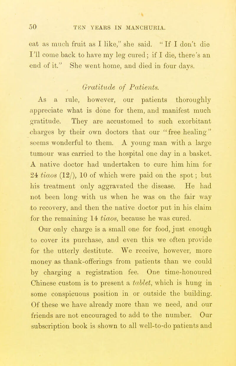 eat as much fruit as I like, she said.  If I don't die I'll come back to have my leg cured; if I die, there's an end of it. She went home, and died in four days. Gratitude of Patients. As a rule, however, our patients thoroughly appreciate what is done for them, and manifest much oTatitude. They are accustomed to such exorbitant charges by their own doctors that our  free healing seems wonderful to them. A young man with a large tumour was carried to the hospital one day in a basket. A native doctor had undertaken to cure him him for 24 tiaos (12/), 10 of which were paid on the spot; but his treatment only aggravated the disease. He had not been long with us when he was on the fair way to recovery, and then the native doctor put in his claim for the remaining 14 tiaos, because he was cured. Our only charge is a small one for food, just enough to cover its purchase, and even this we often provide for the utterly destitute. We receive, however, more money as thank-offerings from patients than we could by charging a registration fee. One time-honoured Chinese custom is to present a tablet, which is hung in some conspicuous position in or outside the building. Of these we have already more than we need, and our friends are not encouraged to add to the number. Our subscription book is shown to all well-to-do patients and
