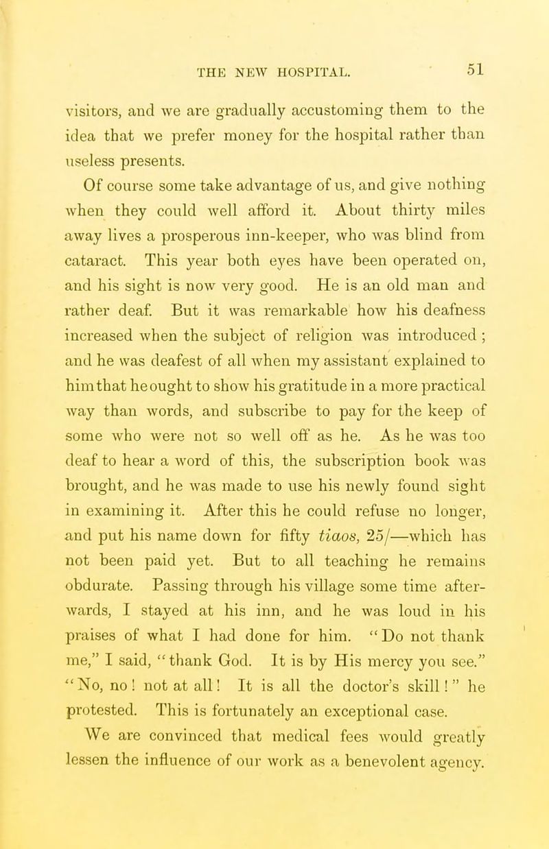 visitors, and we are gradually accustoming them to the idea that we prefer money for the hospital rather than useless presents. Of course some take advantage of us, and give nothing when they could well afford it. About thirty miles away lives a prosperous inn-keeper, who was blind from cataract. This year both eyes have been operated on, and his sight is now very good. He is an old man and rather deaf But it was remarkable how his deafness increased when the subject of religion was introduced ; and he was deafest of all when my assistant explained to him that he ought to shoAV his gratitude in a more practical way than words, and subscribe to pay for the keep of some who were not so well off as he. As he was too deaf to hear a word of this, the subscription book was brought, and he was made to use his newly found sight in examining it. After this he could refuse no longer, and put his name down for fifty tiaos, 25/—which has not been paid yet. But to all teaching he remains obdurate. Passing through his village some time after- wards, I stayed at his inn, and he was loud in his praises of what I had done for him. Do not thank me, I said, thank God. It is by His mercy you see. No, no ! not at all! It is all the doctor's skill! he protested. This is fortunately an exceptional case. We are convinced that medical fees would greatly lessen the influence of our work as a benevolent agency.