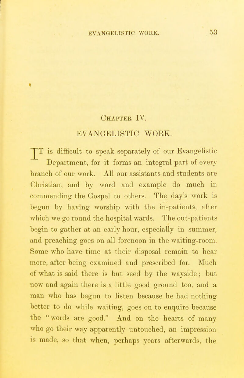 Chapter IV. EVANGELISTIC WORK. T is difficult to speak separately of our Evangelistic Department, for it forms an integral part of every branch of our work. All our assistants and students are Christian, and by word and example do much in commending the Gospel to others. The day's work is begun by having worship with the in-patients, after which we go round the hospital wards. The out-patients begin to gather at an early hour, especially in summer, and preaching goes on all forenoon in the waiting-room. Some who have time at their disposal remain to hear more, after being examined and prescribed for. Much of what is said there is but seed by the wayside; but now and again there is a little good ground too, and a man who has begun to listen because he had nothing- better to do while waiting, goes on to enquire because the words are good. And on the hearts of many who go their way apparently untouched, an impression is made, so that when, perhaps years afterwards, the