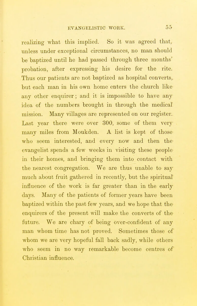 realizing what this implied. So it was agreed that, unless under exceptional circumstances, no man should be baptized until he had passed through three months' probation, after expressing his desire for the rite. Thus our patients are not baptized as hospital converts,, but each man in his own home enters the church like any other enquirer; and it is impossible to have any idea of the numbers brought in through the medical mission. Many villages are represented on our register. Last year there were over 300, some of them very many miles from Moukden. A list is kept of those who seem interested, and every now and then the evangelist spends a few weeks in visiting these people in their homes, and bringing them into contact with the nearest congregation. We are thus unable to say much about fruit gathered in recently, but the spiritual influence of the work is far greater than in the early days. Many of the patients of former years have been baptized within the past few years, and we hope that the enquirers of the present will make the converts of the future. We are chary of being over-confident of any man whom time has not proved. Sometimes those of whom we are very hopeful fall back sadly, while others who seem in no way remarkable become centres of Christian influence.