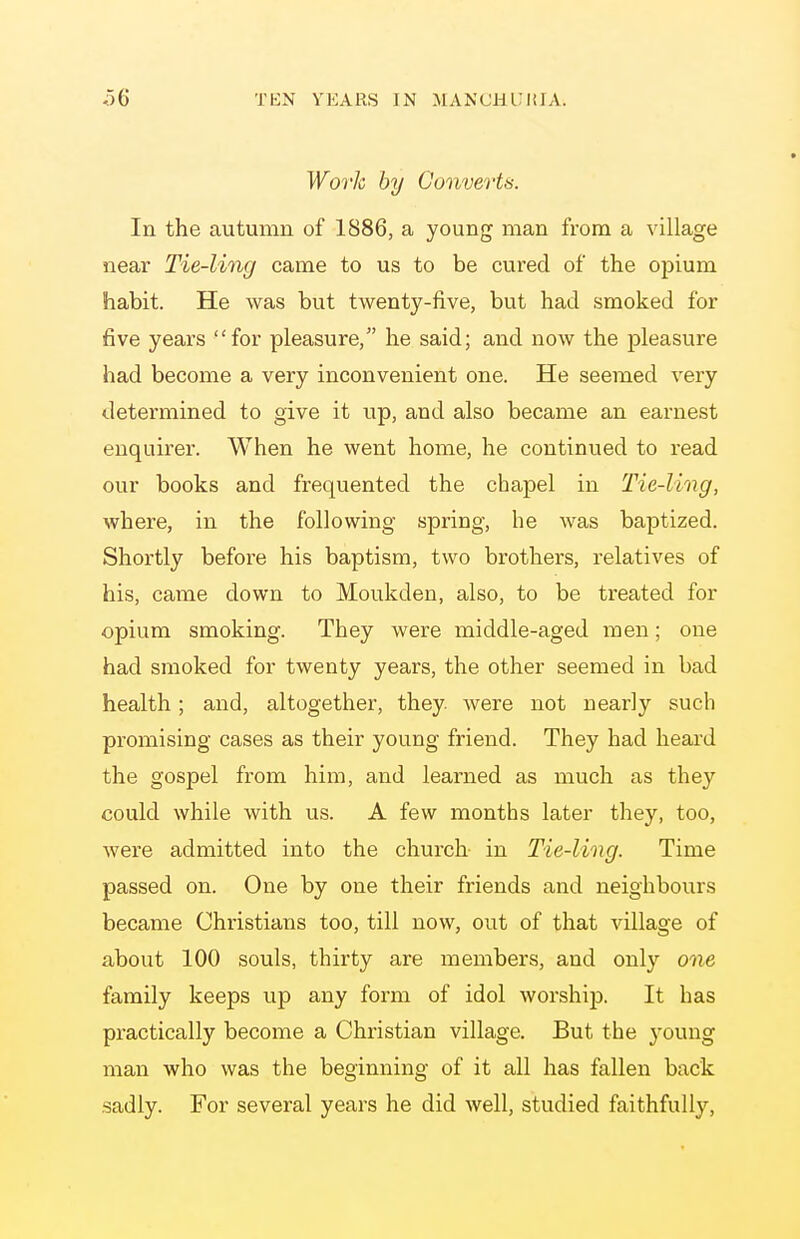 Worh by Converts. In the autumn of 1886, a young man from a village near Tie-ling came to us to be cured of the oj^ium habit. He was but twenty-five, but had smoked for five years for pleasure, he said; and now the pleasure had become a very inconvenient one. He seemed very determined to give it up, and also became an earnest enquirer. When he went home, he continued to read our books and frequented the chapel in Tie-lmg, where, in the following spring, he was baptized. Shortly before his baptism, two brothers, relatives of his, came down to Moukden, also, to be treated for opium smoking. They were middle-aged men; one had smoked for twenty years, the other seemed in bad health; and, altogether, they- were not nearly such promising cases as their young friend. They had heai-d the gospel from him, and learned as much as they could while with us. A few months later they, too, were admitted into the church in Tie-ling. Time passed on. One by one their friends and neighbours became Christians too, till now, out of that village of about 100 souls, thirty are members, and only one family keeps up any form of idol worshijD. It has practically become a Christian village. But the young man who was the beginning of it all has fallen back sadly. For several years he did well, studied faithfully.