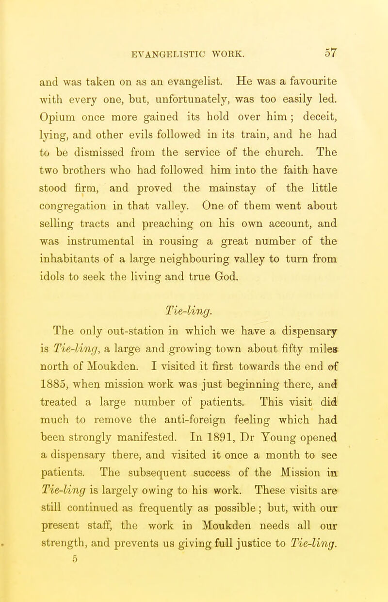 and was taken on as aa evangelist. He was a favourite with every one, but, unfortunately, was too easily led. Opium once more gained its hold over him ; deceit, lying, and other evils followed in its train, and he had to be dismissed from the service of the church. The two brothers who had followed him into the faith have stood firm, and proved the mainstay of the little congregation in that valley. One of them went about selling tracts and preaching on his own account, and was instrumental in rousing a great number of the inhabitants of a large neighbouring valley to turn from idols to seek the living and true God. Tie-ling. The only out-station in which we have a dispensary is Tie-ling, a large and growing town about fifty milea north of Moukden. I visited it first towards the end of 1885, when mission work was just beginning there, and treated a large number of patients. This visit did much to remove the anti-foreign feeling which had been strongly manifested. In 1891, Dr Young opened a dispensary there, and visited it once a month to see patients. The subsequent success of the Mission in Tie-ling is largely owing to his work. These visits are still continued as frequently as possible; but, with our present staff, the work in Moukden needs all our strength, and prevents us giving full justice to Tie-ling. 5