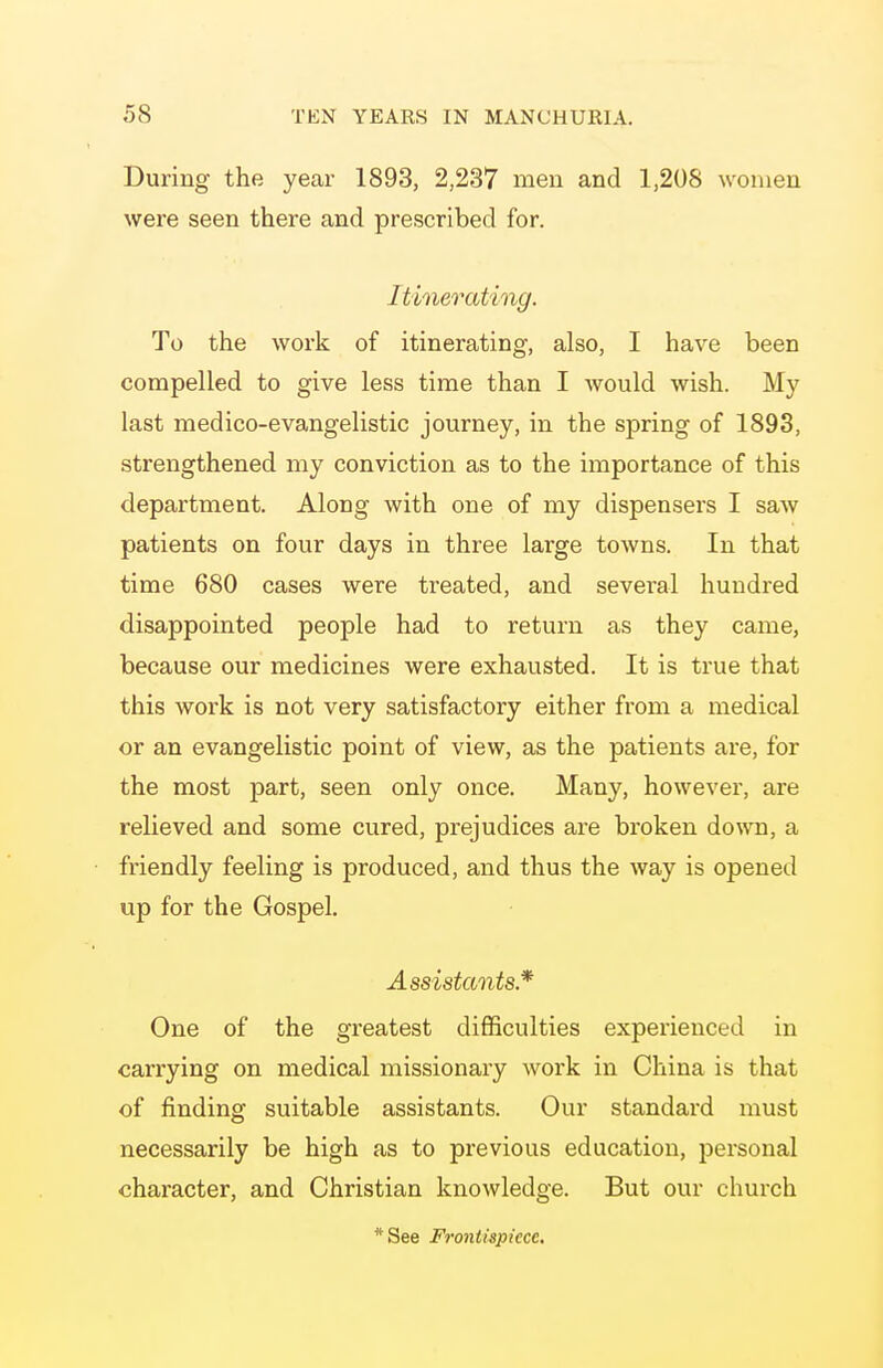 During the year 1893, 2,237 men and 1,208 women were seen there and prescribed for. Itinerating. To the work of itinerating, also, I have been compelled to give less time than I would wish. My last medico-evangelistic journey, in the spring of 1893, strengthened my conviction as to the importance of this department. Along with one of my dispensers I saAv patients on four days in three large towns. In that time 680 cases were treated, and several hundred disappointed people had to return as they came, because our medicines were exhausted. It is true that this work is not very satisfactory either from a medical or an evangelistic point of view, as the patients are, for the most part, seen only once. Many, however, are relieved and some cured, prejudices are broken down, a friendly feeling is produced, and thus the way is opened up for the Gospel. Assistants* One of the greatest difficulties experienced in carrying on medical missionary work in China is that of finding suitable assistants. Our standard must necessarily be high as to previous education, personal character, and Christian knowledge. But our church *See Frontispiece.