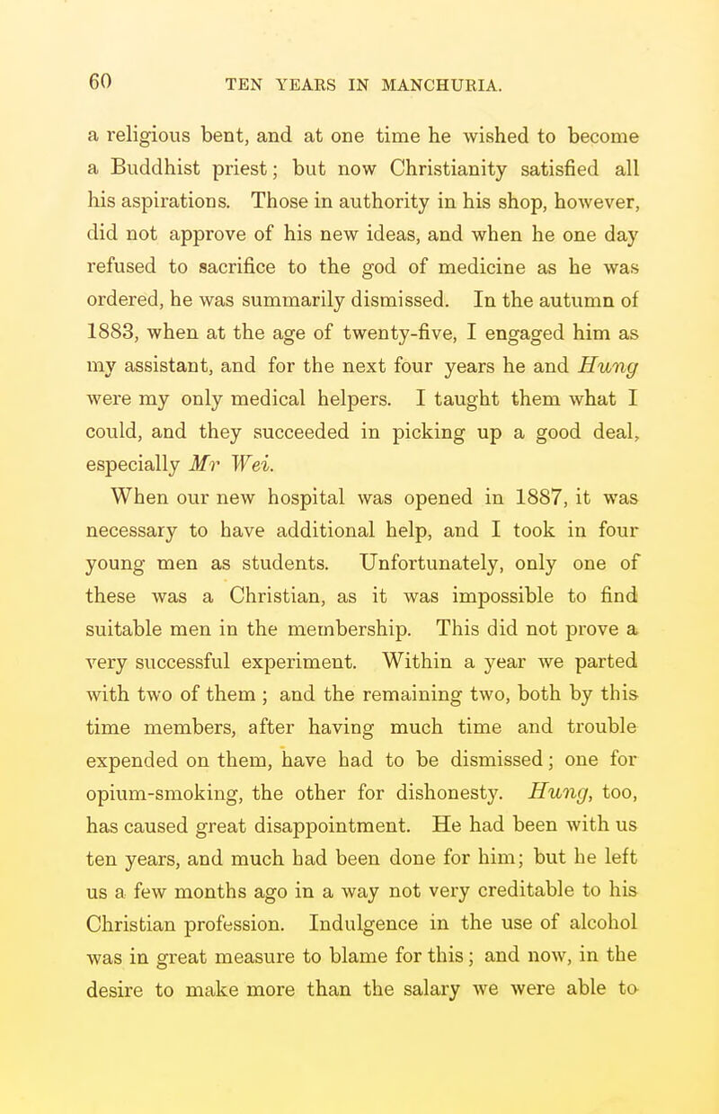 a religious bent, and at one time he wished to become a Buddhist priest; but now Christianity satisfied all his aspirations. Those in authority in his shop, however, did not approve of his new ideas, and when he one day refused to sacrifice to the god of medicine as he was ordered, he was summarily dismissed. In the autumn of 1883, when at the age of twenty-five, I engaged him as my assistant, and for the next four years he and Hung were my only medical helpers. I taught them what I could, and they succeeded in picking up a good deal, especially Mr Wei. When our new hospital was opened in 1887, it was necessary to have additional help, and I took in four young men as students. Unfortunately, only one of these was a Christian, as it was impossible to find suitable men in the membership. This did not prove a very successful experiment. Within a year we parted with two of them ; and the remaining two, both by this- time members, after having much time and trouble expended on them, have had to be dismissed; one for opium-smoking, the other for dishonesty. Hung, too, has caused great disappointment. He had been with us ten years, and much had been done for him; but he left us a few months ago in a way not very creditable to his Christian profession. Indulgence in the use of alcohol was in great measure to blame for this; and now, in the desire to make more than the salary we were able to
