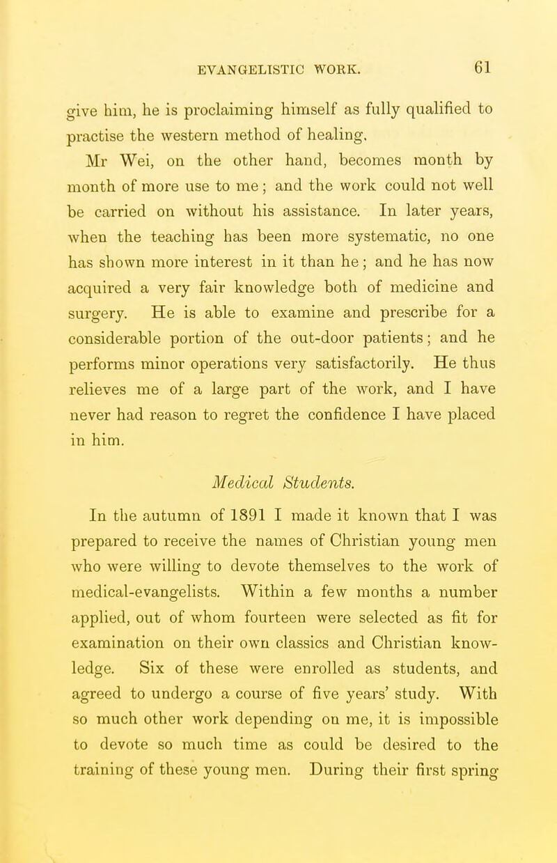 give hitn, he is proclaiming himself as fully qualified to practise the western method of healing. Mr Wei, on the other hand, becomes month by- month of more use to me; and the work could not well be carried on without his assistance. In later years, when the teaching has been more systematic, no one has shown more interest in it than he; and he has now acquired a very fair knowledge both of medicine and surgery. He is able to examine and prescribe for a considerable portion of the out-door patients; and he performs minor operations very satisfactorily. He thus relieves me of a large part of the work, and I have never had reason to regret the confidence I have placed in him. Medical Students. In the autumn of 1891 I made it known that I was prepared to receive the names of Christian young men who were willing to devote themselves to the work of medical-evangelists. Within a few months a number applied, out of whom fourteen were selected as fit for examination on their own classics and Christian know- ledge. Six of these were enrolled as students, and agreed to undergo a course of five years' study. With so much other work depending on me, it is impossible to devote so much time as could be desired to the training of these young men. During their first spring