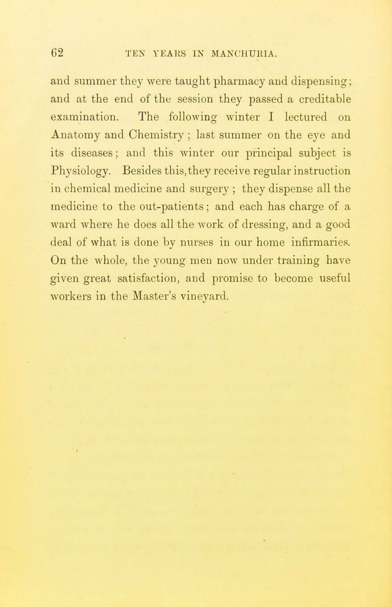 and summer they were taught pharmacy aud dispensing; and at the end of the session they passed a creditable examination. The following winter I lectured on Anatomy and Chemistry; last summer on the eye and its diseases; and this winter our principal subject is Physiology. Besides this,they receive regular instruction in chemical medicine and surgery ; they dispense all the medicine to the out-patients; and each has charge of a ward where he does all the work of dressing, and a good deal of what is done by nurses in our home infirmaries. On the whole, the young men now under training have given great satisfaction, and promise to become useful workers in the Master's vineyard.