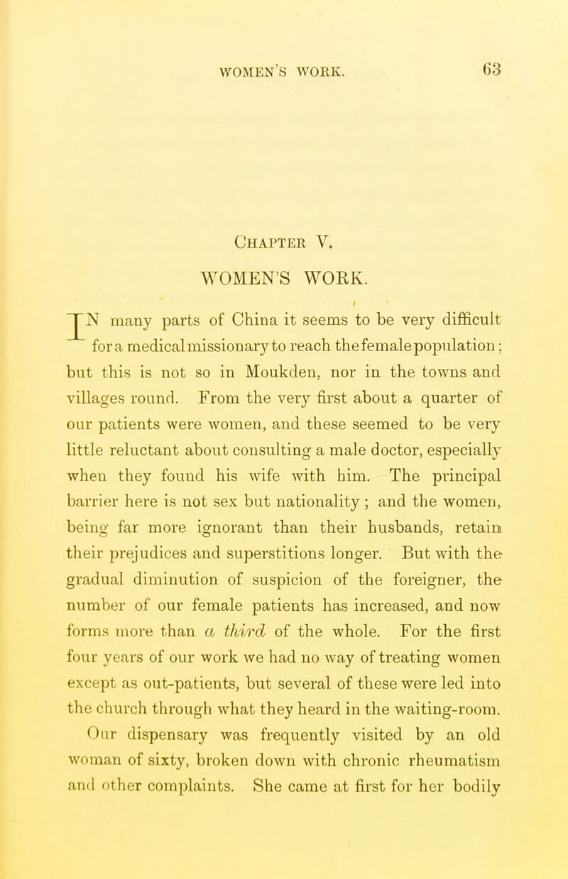Chapter V. WOMEN'S WORK. N many parts of China it seems to be very difficult fora medical missionary to reach the female population; but this is not so in Moukden, nor in the towns and villages round. From the very first about a quarter of our patients were women, and these seemed to be very little reluctant about consulting a male doctor, especially when they found his wife with him. The principal barrier here is not sex but nationality ; and the women, being far more ignorant than their husbands, retain their prejudices and superstitions longer. But with the gradual diminution of suspicion of the foreigner, the number of our female patients has increased, and now forms more than a third of the whole. For the first four years of our work we had no way of treating women except as out-patients, but several of these were led into the church through what they heard in the waiting-room. Our dispensary was frequently visited by an old woman of sixty, broken down with chronic rheumatism and other complaints. She came at first for her bodily