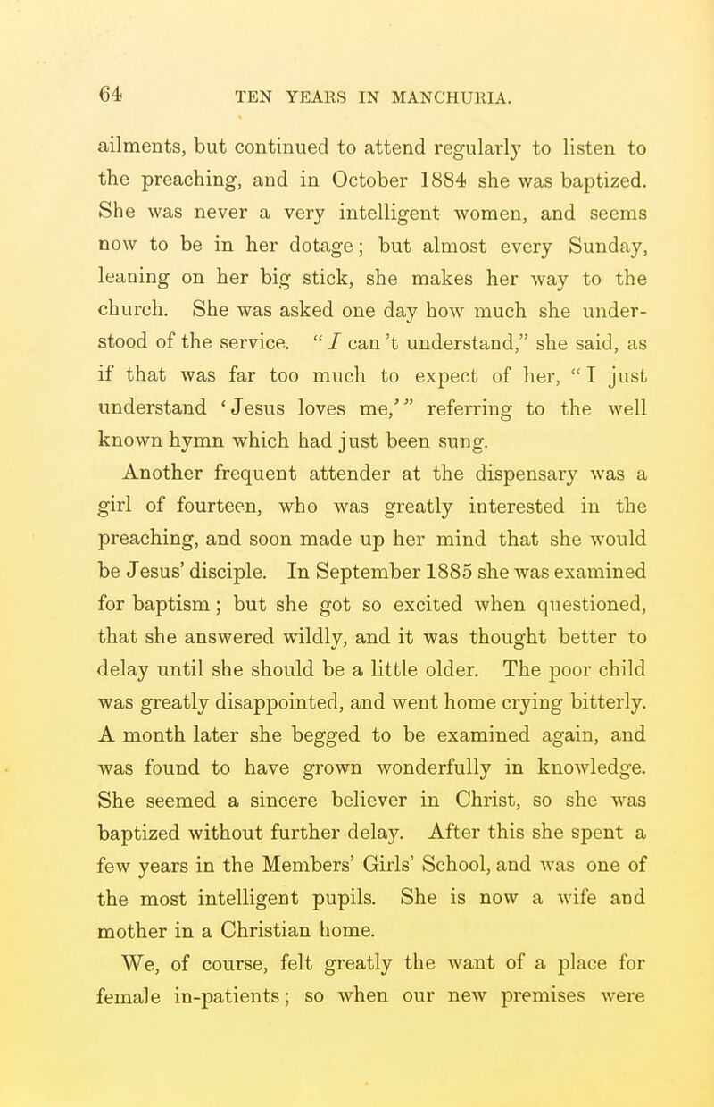 ailments, but continued to attend regularly to listen to the preaching, and in October 1884 she was baptized. She was never a very intelligent women, and seems now to be in her dotage; but almost every Sunday, leaning on her big stick, she makes her way to the church. She was asked one day hoAv much she under- stood of the service.  / can't understand, she said, as if that was far too much to expect of her,  I just understand 'Jesus loves me,' referring to the well known hymn which had just been sung. Another frequent attender at the dispensary was a girl of fourteen, who was greatly interested in the preaching, and soon made up her mind that she would be Jesus' disciple. In September 1885 she was examined for baptism; but she got so excited when questioned, that she answered wildly, and it was thought better to delay until she should be a little older. The poor child was greatly disappointed, and went home crying bitterly. A month later she begged to be examined again, and was found to have grown wonderfully in knowledge. She seemed a sincere believer in Christ, so she was baptized without further delay. After this she spent a few years in the Members' Girls' School, and was one of the most intelligent pupils. She is now a wife and mother in a Christian home. We, of course, felt greatly the want of a place for female in-patients; so when our new premises were