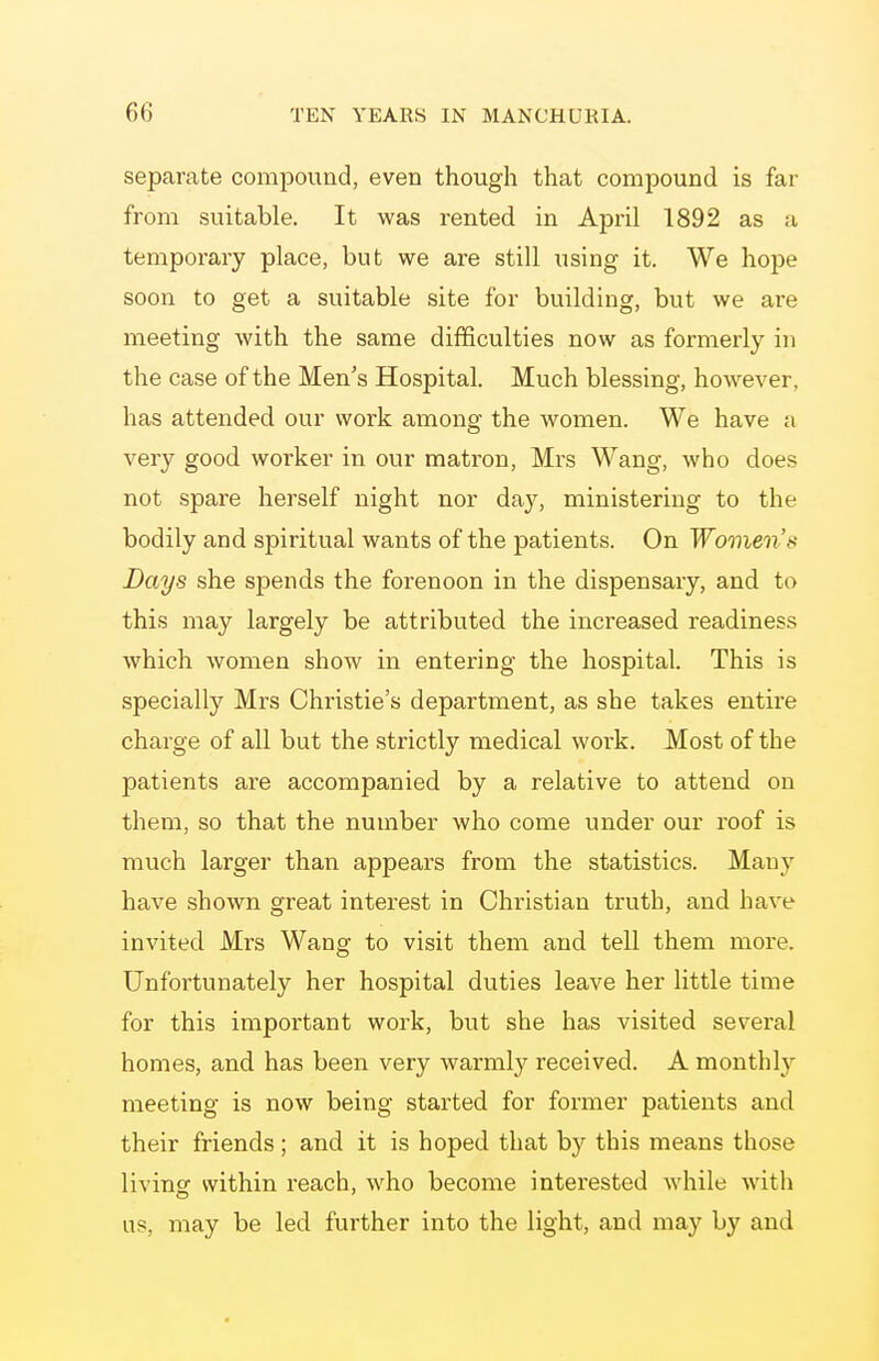 separate compound, even though that compound is far from suitable. It was rented in April 1892 as a temporary place, but we are still using it. We hope soon to get a suitable site for building, but we are meeting with the same difficulties now as formerly in the case of the Men's Hospital. Much blessing, hoAvever, has attended our work among the women. We have a very good worker in our matron, Mrs Wang, who does not spare herself night nor day, ministering to the bodily and spiritual wants of the patients. On Women's Days she spends the forenoon in the dispensary, and to this may largely be attributed the increased readiness which women show in entering the hospital. This is specially Mrs Christie's department, as she takes entire charge of all but the strictly medical work. Most of the patients are accompanied by a relative to attend on them, so that the number who come under our roof is much larger than appears from the statistics. Many have shown great interest in Christian truth, and have invited Mrs Wang to visit them and tell them more. Unfortunately her hospital duties leave her little time for this important work, but she has visited several homes, and has been very warmly received. A monthly meeting is now being started for former patients and their friends; and it is hoped that by this means those livinsf within reach, who become interested while with us, may be led further into the light, and may by and