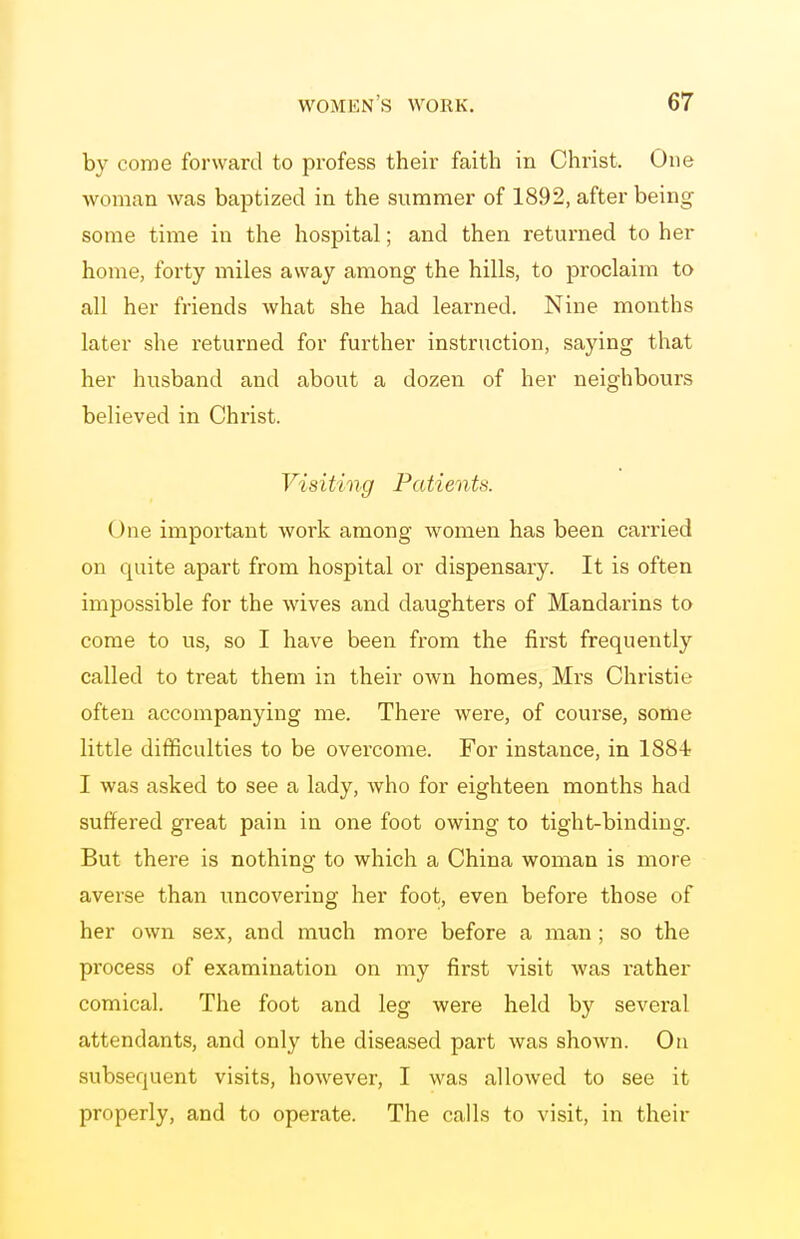 by come forward to profess their faith in Christ. One woman was baptized in the summer of 1892, after being some time in the hospital; and then returned to her home, forty miles away among the hills, to proclaim to all her friends what she had learned. Nine months later she returned for further instruction, saying that her husband and about a dozen of her neighbours believed in Christ. Visiting Patients. One important work among women has been carried on quite apart from hospital or dispensary. It is often impossible for the wives and daughters of Mandarins to come to us, so I have been from the first frequently called to treat them in their own homes, Mrs Christie often accompanying me. There were, of course, some little difficulties to be overcome. For instance, in 1884 I was asked to see a lady, who for eighteen months had suffered great pain in one foot owing to tight-binding. But there is nothing to which a China woman is more averse than uncovering her foot, even before those of her own sex, and much more before a man ; so the process of examination on my first visit was rather comical. The foot and leg were held by several attendants, and only the diseased part was shown. On subsequent visits, however, I was allowed to see it properly, and to operate. The calls to visit, in their