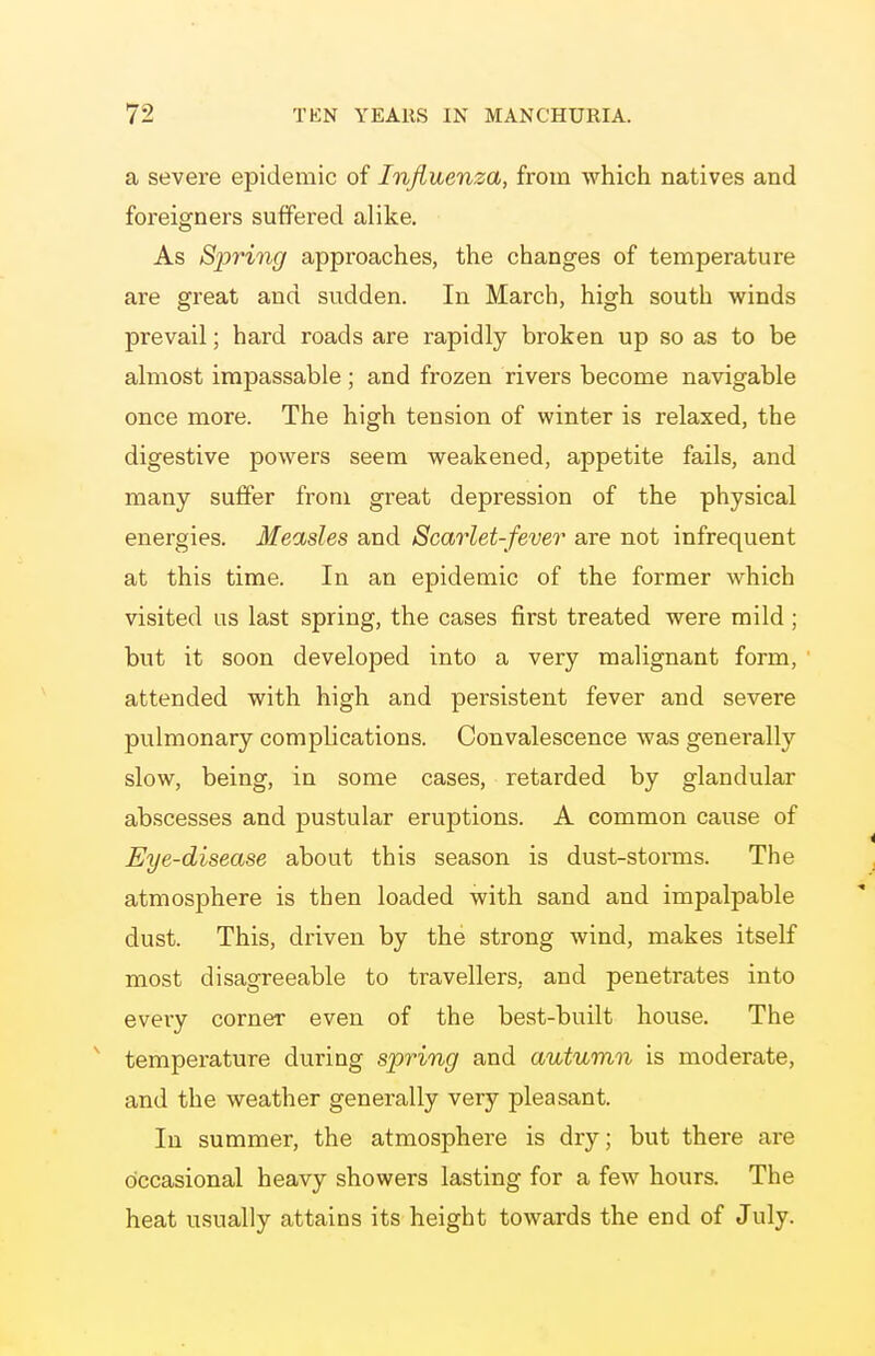 a severe epidemic of Influenza, from which natives and foreigners suffered alike. As Spring approaches, the changes of temperature are great and sudden. In March, high south winds prevail; hard roads are rapidly broken up so as to be almost impassable ; and frozen rivers become navigable once more. The high tension of winter is relaxed, the digestive powers seem weakened, appetite fails, and many suffer from great depression of the physical energies. Measles and Scarlet-fever are not infrequent at this time. In an epidemic of the former which visited us last spring, the cases first treated were mild ; but it soon developed into a very malignant form, attended with high and persistent fever and severe pulmonary compUcations. Convalescence was generally slow, being, in some cases, retarded by glandular abscesses and pustular eruptions. A common cause of Eye-disease about this season is dust-storms. The atmosphere is then loaded with sand and impalpable dust. This, driven by the strong wind, makes itself most disagreeable to travellers, and penetrates into every corner even of the best-built house. The ^ temperature during spring and autumn is moderate, and the weather generally very pleasant. In summer, the atmosphere is dry; but there are occasional heavy showers lasting for a few hours. The heat usually attains its height towards the end of July.