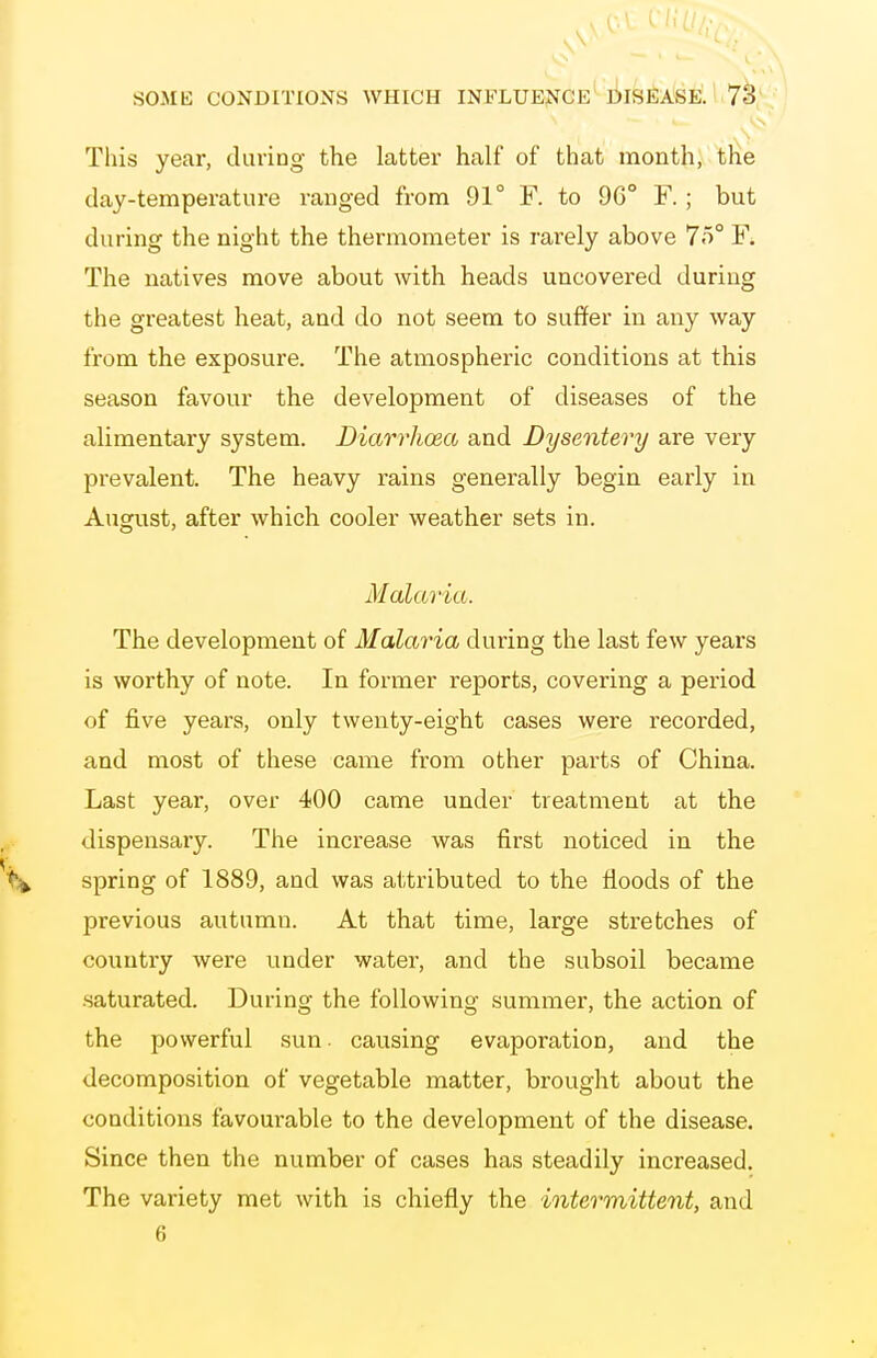 This year, during the latter half of that month, the day-temperature ranged from 91° F. to 96° F. ; but during the night the thermometer is rarely above 7o° F^ The natives move about with heads uncovered during the greatest heat, and do not seem to suffer in any way from the exposure. The atmospheric conditions at this season favour the development of diseases of the alimentary system. Diarrhoea and Dysentery are very prevalent. The heavy rains generally begin early in August, after which cooler weather sets in. Malaria. The development of Malaria during the last few years is worthy of note. In former reports, covering a period of five years, only twenty-eight cases were recorded, and most of these came from other parts of China. Last year, over 400 came under treatment at the dispensary. The increase was first noticed in the spring of 1889, and was attributed to the floods of the previous autumn. At that time, large stretches of country were under water, and the subsoil became .saturated. During the following summer, the action of the powerful sun. causing evaporation, and the decomposition of vegetable matter, brought about the conditions favourable to the development of the disease. Since then the number of cases has steadily increased. The variety met with is chiefly the intermittent, and 6