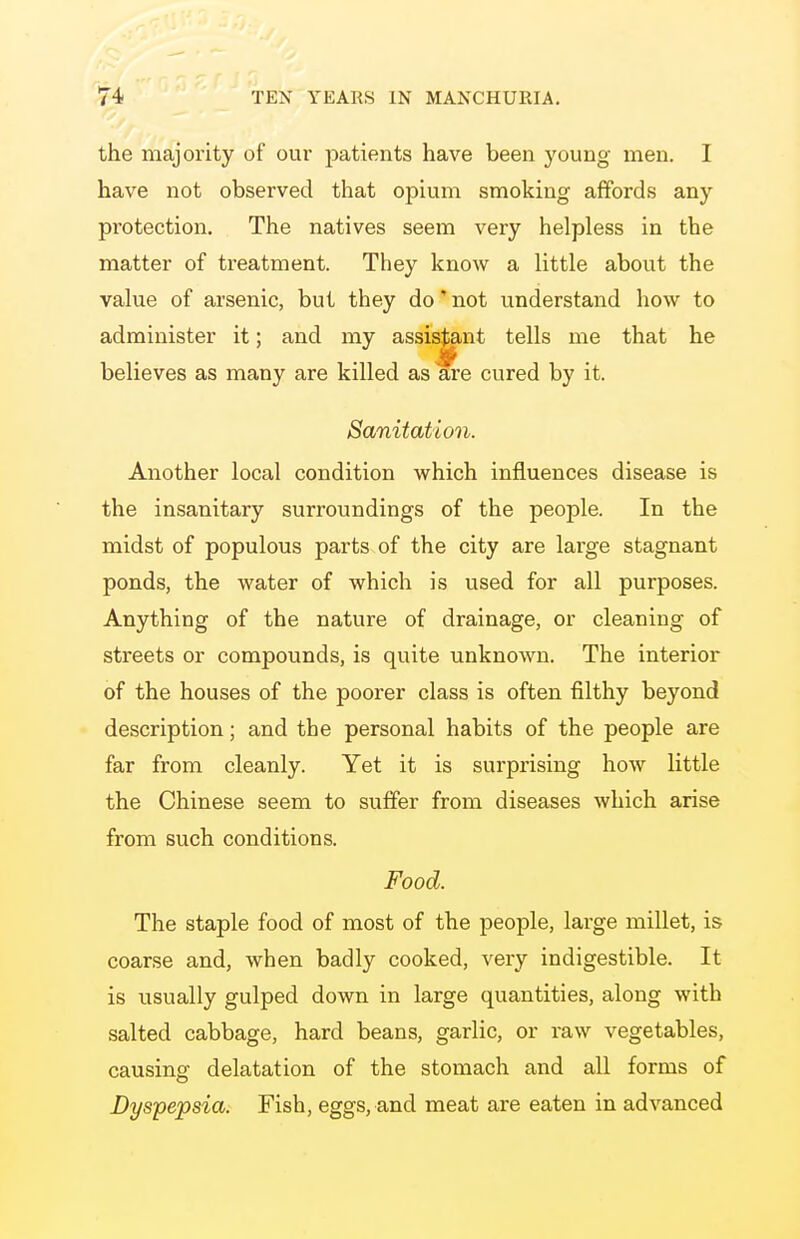 the majority of our patients have been young men. I have not observed that opium smoking affords any protection. The natives seem very helpless in the matter of treatment. They know a little about the value of arsenic, but they do' not understand how to administer it; and my assistant tells me that he believes as many are killed as are cured by it. Sanitation. Another local condition which influences disease is the insanitary surroundings of the people. In the midst of populous parts of the city are large stagnant ponds, the water of which is used for all purposes. Anything of the nature of drainage, or cleaning of streets or compounds, is quite unknown. The interior of the houses of the poorer class is often filthy beyond description; and the personal habits of the people are far from cleanly. Yet it is surprising how little the Chinese seem to suffer from diseases which arise from such conditions. Food. The staple food of most of the people, large millet, is coarse and, when badly cooked, very indigestible. It is usually gulped down in large quantities, along with salted cabbage, hard beans, garlic, or raw vegetables, causing delatation of the stomach and all forms of Dyspepsia. Fish, eggs, and meat are eaten in advanced