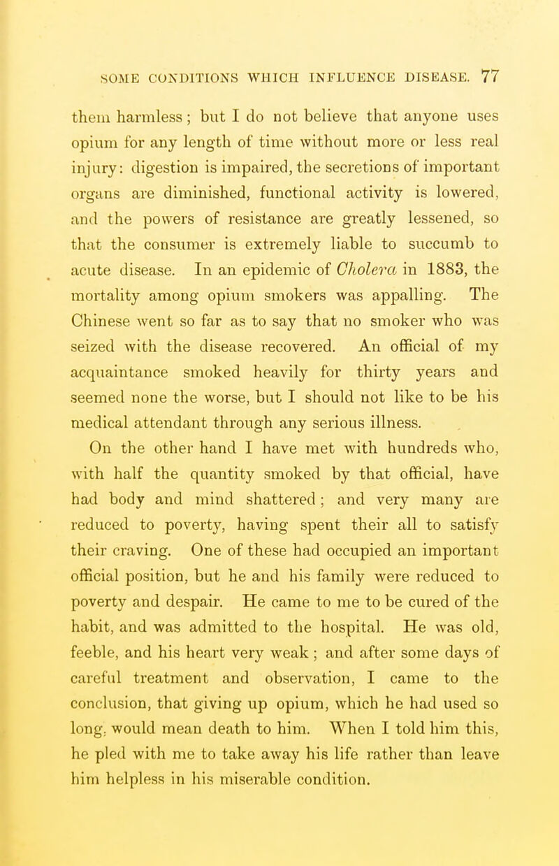 them harmless; but I do not believe that anyone uses opium for any length of time without more or less real injury: digestion is impaired, the secretions of important organs are diminished, functional activity is lowered, and the powers of resistance are greatly lessened, so that the consumer is extremely liable to succumb to acute disease. In an epidemic of Cholera in 1883, the mortality among opium smokers was appalling. The Chinese went so far as to say that no smoker who was seized with the disease recovered. An official of my acquaintance smoked heavily for thirty years and seemed none the worse, but I should not like to be his medical attendant through any serious illness. On the other hand I have met with hundreds who, with half the quantity smoked by that official, have had body and mind shattered; and very many are reduced to poverty, having spent their all to satisfy their craving. One of these had occupied an important official position, but he and his family were reduced to poverty and despair. He came to me to be cm-ed of the habit, and was admitted to the hospital. He was old, feeble, and his heart very weak ; and after some days of careful treatment and observation, I came to the conclusion, that giving up opium, which he had used so long: would mean death to him. When I told him this, he pled with me to take away his life rather than leave him helpless in his miserable condition.