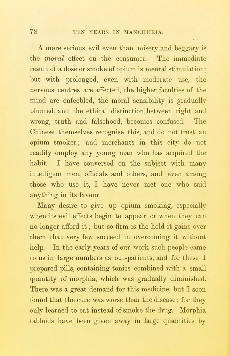A more serious evil even than misery and beggary is the moral effect on the consumer. The immediate result of a dose or smoke of opium is mental stimulation; but with prolonged, even with moderate use, the nervous centres are affected, the higher faculties of the mind are enfeebled, the moral sensibility is gradually blunted, and the ethical distinction between right and wrong, truth and falsehood, becomes confused. The Chinese themselves recognise this, and do not trust an opium smoker; and merchants in this city do not readily employ any young man who has acquired the habit. I have conversed on the subject with many intelligent men, officials and others, and even among those who use it, I have never met one who said anything in its favour. Many desire to give up opium smoking, especially when its evil effects begin to appear, or when they can no longer afford it; but so firm is the hold it gains over them that very few succeed in overcoming it without help. In the early years of our work such people came to us in large numbers as out-patients, and for these I prepared pills, containing tonics combined with a small quantity of morphia, which was gradually diminished. There was a great demand for this medicine, but I soon found that the cure was worse than the disease; for they only learned to eat instead of smoke the drug. Morphia tabloids have been given away in large quantities by