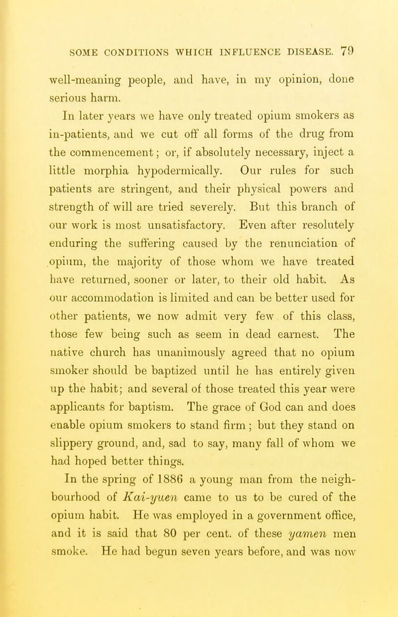 well-meaning people, and have, in my opinion, done serious harm. In later years we have only treated opium smokers as iu-patients, and we cut ofif all forms of the drug from the commencement; or, if absolutely necessary, inject a little morphia hypodermically. Our rules for such patients ai-e stringent, and their physical powers and strength of will are tried severely. But this branch of our work is most unsatisfactory. Even after resolutely enduring the suffering caused by the renunciation of opium, the majority of those whom we have treated have returned, sooner or later, to their old habit. As our accommodation is limited and can be better used for other patients, we now admit very few of this class, those few being such as seem in dead earnest. The native church has unanimously agreed that no opium smoker should be baptized until he has entirely given up the habit; and several of those treated this year wei'e applicants for baptism. The grace of God can and does enable opium smokers to stand firm; but they stand on slippery ground, and, sad to say, many fall of whom we had hoped better things. In the spring of 1886 a young man from the neigh- bourhood of Kai-yuen came to us to be cured of the opium habit. He was employed in a government oflfice, and it is said that 80 per cent, of these yamen men smoke. He had begun seven years before, and was now