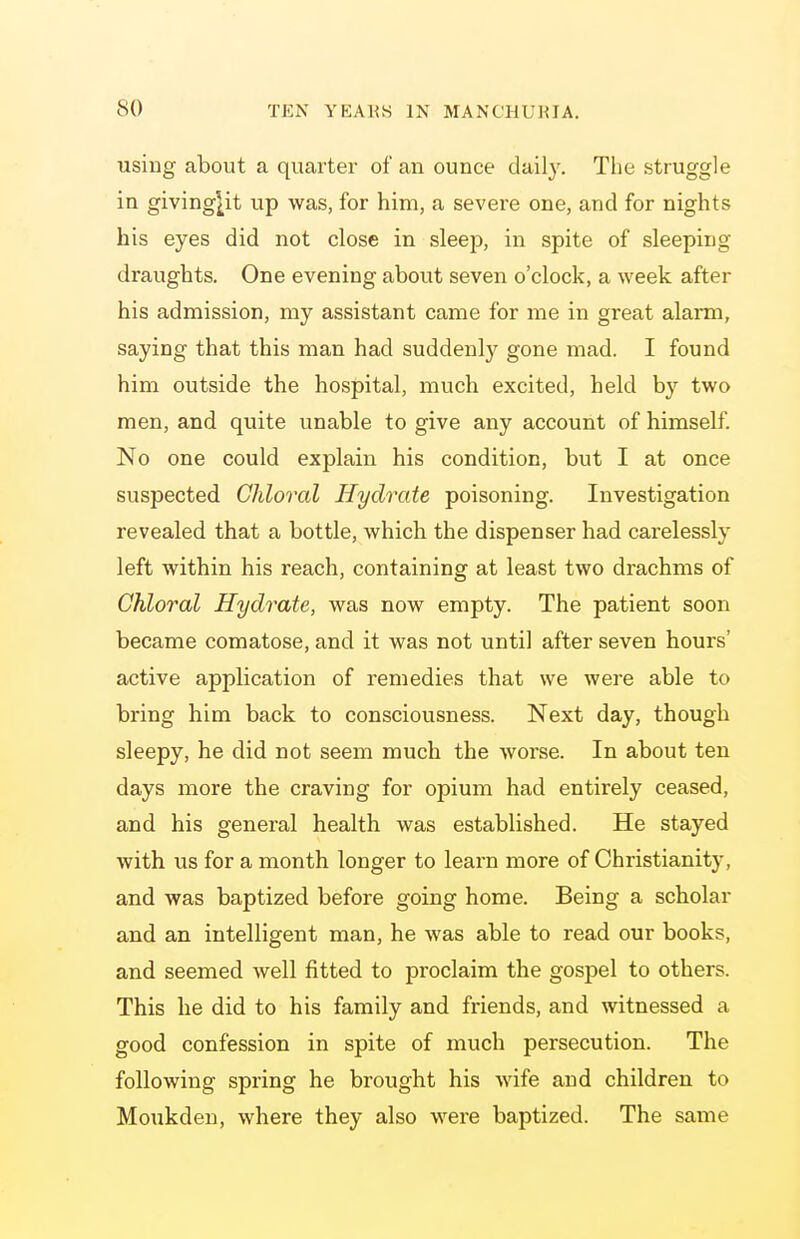 using about a quarter of an ounce daily. The struggle in giving^it up was, for him, a severe one, and for nights his eyes did not close in sleep, in spite of sleeping draughts. One evening about seven o'clock, a week after his admission, my assistant came for me in great alarm, saying that this man had suddenly gone mad. I found him outside the hospital, much excited, held by two men, and quite unable to give any account of himself. No one could explain his condition, but I at once suspected Chloral Hydrate poisoning. Investigation revealed that a bottle, which the dispenser had carelessly left within his reach, containing at least two drachms of Chloral Hydrate, was now empty. The patient soon became comatose, and it was not until after seven hours' active application of remedies that we were able to bring him back to consciousness. Next day, though sleepy, he did not seem much the worse. In about ten days more the craving for opium had entirely ceased, and his general health was established. He stayed with us for a month longer to learn more of Christianity, and was baptized before going home. Being a scholar and an intelligent man, he was able to read our books, and seemed well fitted to proclaim the gospel to others. This he did to his family and friends, and witnessed a good confession in spite of much persecution. The following spring he brought his wife and children to Moukdeu, where they also were baptized. The same