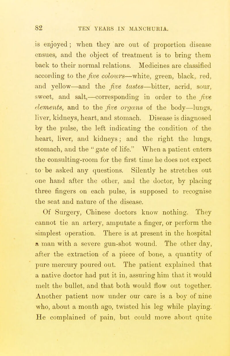 is enjoyed ; when they ' are out of proportion disease ensvies, and the object of treatment is to bring them back to their normal relations. Medicines are classified according to the five colours—white, green, black, red, and yellow—and the five tastes—bitter, acrid, sour, sweet, and salt,—corresponding in order to the five elements, and to the five organs of the body—lungs, liver, kidneys, heart, and stomach. Disease is diagnosed by the pulse, the left indicating the condition of the heart, liver, and kidneys; and the i-ight the lungs, stomach, and the  gate of life. When a patient enters the consulting-room for the first time he does not expect to be asked any questions. Silently he stretches out one hand after the other, and the doctor, by placing three fingers on each pulse, is supposed to recognise the seat and nature of the disease. Of Surgery, Chinese doctors know nothing. They cannot tie an artery, amputate a finger, or perform the simplest operation. There is at present in the hospital a man with a severe gun-shot wound. The other day, after the extraction of a piece of bone, a quantity of pure mercury poured out. The patient explained that a native doctor had put it in, assuring him that it would melt the bullet, and that both would flow out together. Another patient now under our care is a boy of nine who, about a month ago, twisted his leg while playing. He complained of pain, but could move about quite