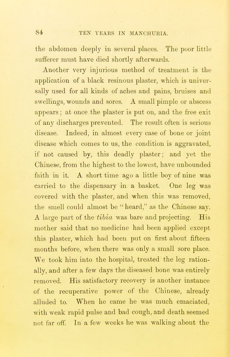 the abdomen deeply in several places. The poor little sufferer must have died shortly afterwards. Another very injurious method of treatment is the application of a black resinous plaster, which is univer- sally used for all kinds of aches and pains, bruises and swellings, wounds and sores. A small pimple or abscess appears; at once the plaster is put on, and the free exit of any discharges prevented. The result often is serious disease. Indeed, in almost every case of bone or joint disease which comes to us, the condition is aggravated, if not caused by, this deadly plaster; and yet the Chinese, from the highest to the lowest, have unbounded faith in it. A short time ago a little boy of nine was carried to the dispensary in a basket. One leg was covered with the plaster, and when this was removed, the smell could almost be  heard, as the Chinese say. A large part of the tibia was bare and projecting. His mother said that no medicine had been applied except this plaster, which had been put on first about fifteen months before, when there was only a small sore place. We took him into the hospital, treated the leg ration- ally, and after a few days the diseased bone was entirely removed. His satisfactory i-ecovery is another instance of the recuperative power of the Chinese, already alluded to. When he came he was much emaciated, with weak rapid pulse and bad cough, and death seemed not far off. In a few weeks he was walking about the