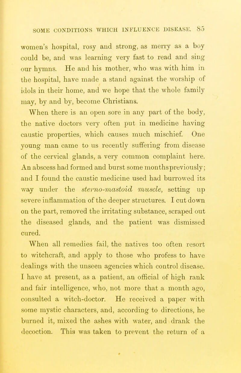 women's hospital, rosy and strong, as merry as a boy could be, and was learning very fast to read and sing our hymns. He and his mother, who was with him in the hospital, have made a stand against the worship of idols in their home, and we hope that the whole family may, by and by, become Christians, When there is an open sore in any part of the body, the native doctors very often put in medicine having caustic properties, which causes much mischief One young man came to us recently suffering from disease of the cervical glands, a very common complaint here. An abscess had formed and burst some months previously; and I found the caustic medicine used had burrowed its way under the sterno-mastoid muscle, setting up severe inflammation of the deeper structures. I cut down on the part, removed the irritating substance, scraped out the diseased glands, and the patient was dismissed cured. When all remedies fail, the natives too often resort to witchcraft, and apply to those who profess to have dealings with the unseen agencies which control disease. I have at present, as a patient, an ofl&cial of high rank and fair intelligence, who, not more that a month ago, consulted a witch-doctor. He received a paper with some mystic characters, and, according to directions, he bixrned it, mixed the ashes with water, and drank the decoction. This was taken to prevent the return of a