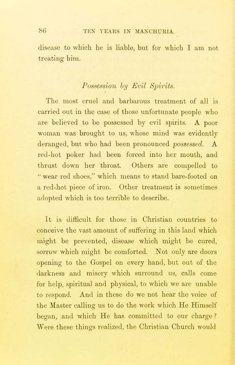 disease to which he is liable, but for which I am not treating him. Possession by Evil Sjnrits. The most cruel and barbarous treatment of all is carried out in the case of those unfortunate people who are believed to be possessed by evil spirits. A poor woman was brought to us, Avhose mind was evidently deranged, but who had been pronounced possessed. A red-hot poker had been forced into her mouth, and thrust down her throat. Others are compelled to  wear red shoes, which means to stand bare-footed on a red-hot piece of iron. Other treatment is sometimes adopted which is too terrible to describe. It is difficult for those in Christian countries to conceive the vast amount of suffering in this land which might be prevented, disease which might be cured, sorrow which might be comforted. Not only are doors opening to the Gospel on every hand, but out of the darkness and misery which surround us, calls come for help, spiritual and physical, to which we are unable to respond. And in these do we not hear the voice of the Master calling us to do the work which He Himself began, and which He has committed to our charge ? Were these things realized, the Christian Church would