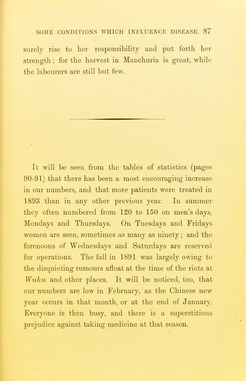 surely rise to her responsibility and put forth her strength ; for the harvest in Manchuria is great, while the labourers are still but few. It will be seen from the tables of statistics (pages 90-91) that there has been a most encouraging increase in our numbers, and that more patients were treated in 1893 than in any other previous year. In summer they often numbered from 120 to 150 on men's days, Mondays and Thursdays. On Tuesdays and Fridays women are seen, sometimes as many as ninety; and the forenoons of Wednesdays and Saturdays are reserved for operations. The fall in 1891 was largely owing to the disquieting rumours afloat at the time of the riots at Wuhu and other places. It will be noticed, too, that our numbers are low in February, as the Chinese new year occurs in that month, or at the end of January. Everyone is then busy, and there is a superstitious prejudice against taking medicine at that season.