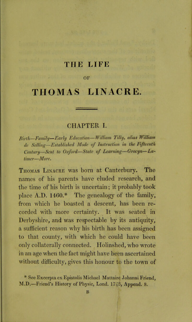 OF THOMAS LINACRE. CHAPTER I. Pirth—Family—Early Education—William Tilly, alias William de Selling—Established Mode of Instruction in the Fifteenth Century—Sent to Oxford—State of Learning—Grocyn—La- timer—More. Thomas Linacre was born at Canterbury. The names of his parents have eluded research, and the time of his birth is uncertain; it probably took place A.D. 1460.* The genealogy of the family, from which he boasted a descent, has been re- corded with more certainty. It was seated in Derbyshire, and was respectable by its antiquity, a sufficient reason why his birth has been assigned to that county, with which he could have been only collaterally connected. Holinshed, who wrote in an age when the fact might have been ascertained without difficulty, gives this honour to the town of * See Excerpta sk Epistolis Michael Mattaire Johanni Friend, M.D.—Friend's History of Physic, Lond. 17^3, Append. 8. B / \ \ ■