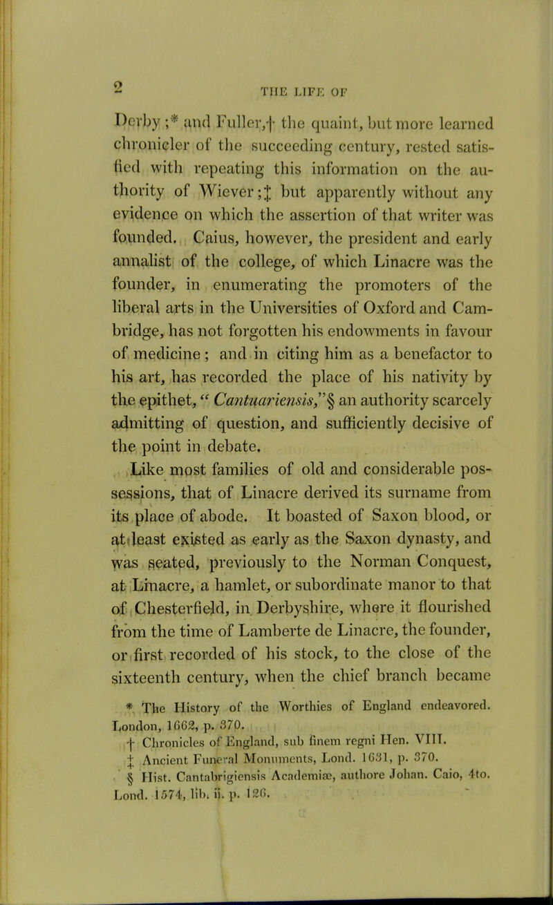 pQVl>y Fuller,f the quaint, but more learned chronicler of the succeeding century, rested satis- fied with repeating this information on the au- tliority of Wiever;J but apparently without any evidence on which the assertion of that writer was founded. Caius, however, the president and early annalist of the college, of which Linacre was the founder, in enumerating the promoters of the liberal arts in the Universities of Oxford and Cam- bridge, has not forgotten his endowments in favour of medicine ; and in citing him as a benefactor to his art, has recorded the place of his nativity by the epithet,Cantuariensis,^ an authority scarcely admitting of question, and sufficiently decisive of the point in debate. Like most families of old and considerable pos- sessions, that of Linacre derived its surname from its , place of abode. It boasted of Saxon blood, or ^ttjeast ejci^ted as early as the Saxon dynasty, and was seated, previously to the Norman Conquest, at Linacre, a hamlet, or subordinate manor to that of Chesterfield, in Derbyshire, where it flourished from the time of Lamberte de Linacre, the founder, or,first recorded of his stock, to the close of the sixteenth century, when the chief branch became * The History of the Worthies of England endeavored. T,ondon, 16G2, p. 370. Chronicles of England, sub finem regni Hen. VHT. t Ancient Func'-al Moniiincnts, Lond. 1G3], p. 370. § Hist. Cantabrigiensis Academiac?, authore Johan. Caio, 4to. Lond. 1574, lib; ii. p. 120. I I