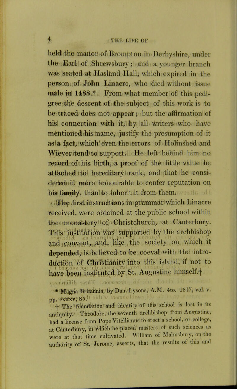 hrfldlitho manor of Brompton in Derbyshire, under thia iEanl! of ,Shrewsbury; and a younger branch wais seated<^t Hasland Hall, which expired in the person.iof Jbihn Linacre, who died without issue male in 14)88.?!, Frbm what member of this pedi- greefthe descent of)<the;subject of this work is to be ti'iiced does not appear; but the affirmation of bibl connection 1 withilit,.iby all writers who have mentioned )his ;name, justify the presumption of it as!a fftot^'which'dven the errors iof HoKnshed and Wieveyitendftd suppoiyt^iKiHe left behind him no recordfdfj.his birthya proofiof th6 little value he attiached^toi hereditary ? rank, and that he consi- dered i it more honourable: to confer reputation on hisifaimily, thlEtni to inherit it from them, y. iSh^ .first iinstructionsi in grammar which Linacre received, were obtained at the public school within tfeeRdnoTjaisteiry'lof.'i'Ghristchurch, at Canterbury. TM^^^ffi^titMiOft 'Vi^W Wip^^ by the archbishop anid'fP,onvent«:,a^^ society on which it depended, is believed to be coeval with the intro- duction of (^hristlahity into this island, if not to tof'fe^^^vlin^i^wt^^^ Augustine himself.f * 'Ma^'a !Brit«tiima,'by 'Dan. Lysons, A.M. 4to. 1817, vol. v. pp. (ix*xv, 85:l' ^■'■'•i- 'rc.mfi.il.h -j- Thefoiindatidn' atid identity of this school is lost in its antiquity. Theodol-e, the seventh archbishop from Augustine, had a license from Pope Vitellianus to erect a school, or college, at Canterbury, in which he placed masters of such sciences as were at that time cultivated. William of Malmsbury, on the authority of St. Jerome, asserts, that the results of this and