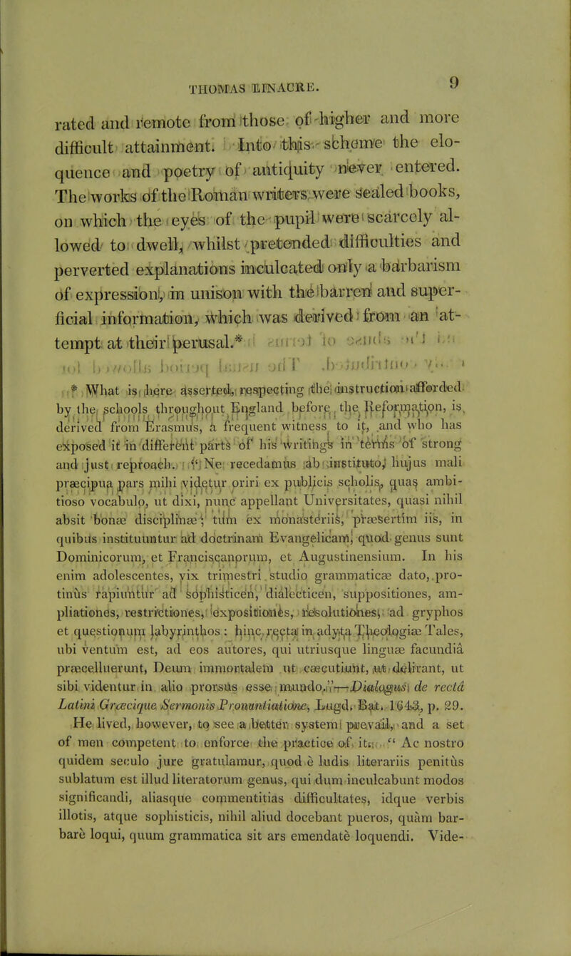 rated and remote froiriithose of higb^r and more difficult attainiiienti i i^ito/.tla^s-.'sbhem'e the elo- quence and poetry-iof>aiUi4uity mmev entei'ed. The works of the :Rojman writes; were Sealed books, on which the i eyes of the pupil were i scarcely al- lowed-to; dwell, whilst .pretended difficulties and perverted explanations inculcated) only a barbarism 6f expressibnl; m unison with thetbarreTJ and super- ficial, information, Which was 4ea?ived i jBfG9ii ■-an 'at- tempt at their |)erusal*ii dUlVXi U) tJeiudii m'J '/olUi boii'jq b;jj^J/ odT ,f) .iudi'iKM'• /.•• » * \yhat isi (hfire- Jtssertpd,,: rjespeijting diheldiistructioaiiafforded; by the, schools throughout England beforp., the Reformation, i^^ derived from Erasmus, h frequent witness to it, and who has e!xposed i( in diftei-efi\t pairt^ ■ of his 'WritihgL in 't^Yvlis of strong and just-reproach, i .i'iNe: recedamus ;ab! jnstitwto; hvijus mali praecipua pars mihi vj^etv^r priri ex puibj;cis scholi;^, (jua^ ambi- tioso vocabulp, ut dixi, nunc appellant Univ^rsitates, quasi nihil absit b'onaa discipli'nae V tiliin ex n^onastdrii^, 'pVaeSertim iis, in quibils instituuntur iad ddctrinara Evangelicam; quad, genus sunt Dominicoruraj, et Franciscanpriim, et Augustinensium. In his enim adolescentes, yix tri^tiesfri. studio grammaticae dato, pro- tinus rapiu'ntu'r'a3' k(it>'hi^ticen, 'dialfecticen, suppositiones, am- pliationds, restri'dtiones,' iexposicitai^s, I'ieisoluti^iieiSi; ad gryphos et questioipujTi labyrjnthos : Jiinc,,;;^^taj iaadj^t,a7]|ieo'lf)gi3e Tales, ubi ventu'm est, ad eos autores, qui utriusque linguae facundia praecelluerunt, Deum immortaleni lU csecutiunt, iiitidelirant, ut sibi videntur in alio prorsilis esse: i7au»do,.ri't-tjP4«i^c^i66'i de rcctd Lalim Gr/cecique. SermonisI'ronmiiati<Me, Lugd. Bft. 164^, p. 29. Hci lived, however, tq see ilSeitteri syatemi puGvail,i• and a set of men competent to enforce the pi^actio© oifi itis,  Ac nostro quidem seculo jure gratulamur, quod e ludis literariis penitiis sublatum est illud literatorum genus, qui dum inculcabunt modos significandi, aliasque cot^imentitias difficultates, idque verbis illotis, atque sophisticis, nihil aliud docebant pueros, quam bar- bare loqui, quum gramraatica sit ars emendate loquendi. Vide-