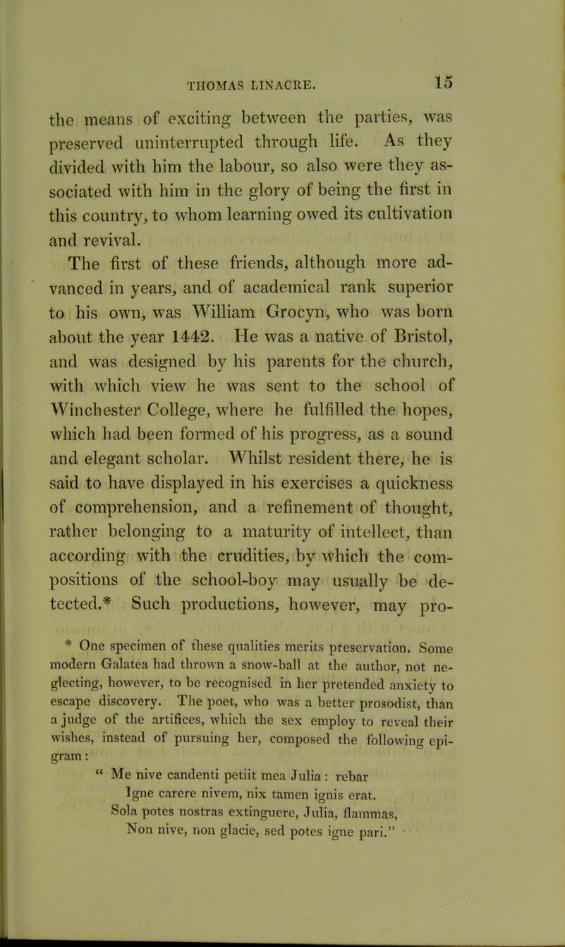 the means of exciting between the parties, was preserved uninterrupted through Ufe. As they divided with him the labour, so also were they as- sociated with him in the glory of being the first in this country, to whom learning owed its cultivation and revival. The first of these friends, although more ad- vanced in years, and of academical rank superior to his own, was William Grocyn, who was born about the year 1442. He was a native of Bristol, and was designed by his parents for the church, with which view he was sent to the school of Winchester College, where he fulfilled the hopes, which had been formed of his progress, as a sound and elegant scholar. Whilst resident there, he is said to have displayed in his exercises a quickness of comprehension, and a refinement of thought, rather belonging to a maturity of intellect, than according with the crudities, by which the com- positions of the school-boy may usually be de- tected.* Such productions, however, may pro- * One specimen of these qualities merits preservation. Some modern Galatea had thrown a snow-ball at the author, not ne- glecting, however, to be recognised in her pretended anxiety to escape discovery. Tlie poet, who was a better prosodist, than a judge of the artifices, which the sex employ to reveal their wishes, instead of pursuing her, composed the following epi- gram :  Me nive candenti petiit mea Julia: rebar Igne carere nivem, nix tamen ignis erat. Sola potcs nostras extinguere, Julia, flammas, Non nive, non glacie, sed potes igne pari.