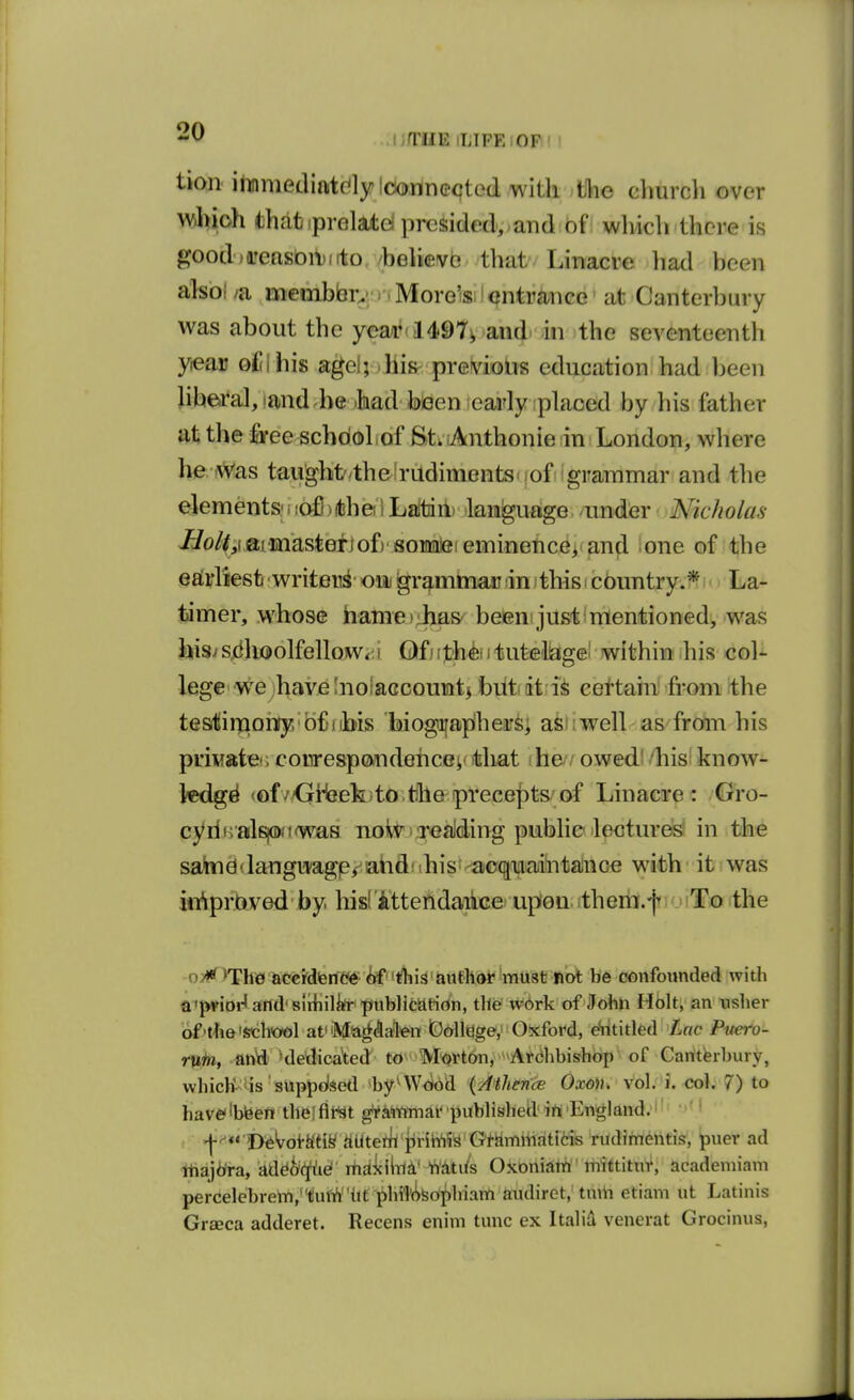 uTiiE iLIPE;OF' tion ilinmedifttdylciorin©cted with tihe clmrch over whioh thabiprGlatd presided, .and of which there is j?ood>reasoit)iito believe that Linacve liad been alsol /a mcmbbrv ^ ■ More's.' ontraiice at Canterbury was about the yeai''1497i and in the seventeenth yieau oi i his agel;. bis^ pretv^iolis education had been libea*al,iand.be .had foieen ;early iplaoed by his father at the firee schooliof St^ .Anthonie in London, where he w'as taught/the rudiments-)of grammar and tlie elements!!lofixtbei 1 Lattiii) language under Nicholas ^o//,iaiinastefjof) fl;oMleieminence> and one of the eaii'liesti ^ writer^' oiij gr^mmau m i this i cbuntry.^ La- Ijimer, whose hame)ihas^ betemjustimenffeioned, was his/s,dhoolfellow<M Of) ijt'h^iitufeellagel within his col- lege we havelnotaccountj biitit certain! from the tesitirjaonry bf iibis biogiiap'hers; aswwell as from his private^, conrespondehcev that he owed; 'his know- ledge <of /<jiHeekito the precepts of Linacre : Gro- cyrin alsiawtwaB noivj Teaiding public lectures in the satad^langijagp/^ahdiihis'^acqjiaanlntahiQe with' it was in^prbved by hisfitteiidaiiGe upon ithem.f To the o>»* >Th0 accrdienW ^ this autlidi* must not be confounded with a'pvioi-'and'slihilirt-publifcatirtn, the w6rk of John Holt, an nsher of'the'Sch<oGl atMa^AafenlOollage,' Oxford, €*ntitled Lac Pnero- rvtfii, anld^ 'dedica'ted to^''M'Qrt6n, '^Atchbishop of Canterbury, which^iis suppdsetl >by^WO(!id {Athence Oxm. vol. \.<io\. 7) to haveibfeen theiflWt gVanimar publishecHft England. ' l-^** l)^Wkfiy iiUterh jiriM'S Gtammaticis rudimentis, puer ad itiajdra, add^c^ei maicilni' Wdtifs Oxoniatti' mittitnr, academiam percelebrem,tufi^hf ^hiT('>feophiam andiret, tinii etiam ut Latinis Grseca adderet. Recens enim tunc ex Italid venerat Grocinus,