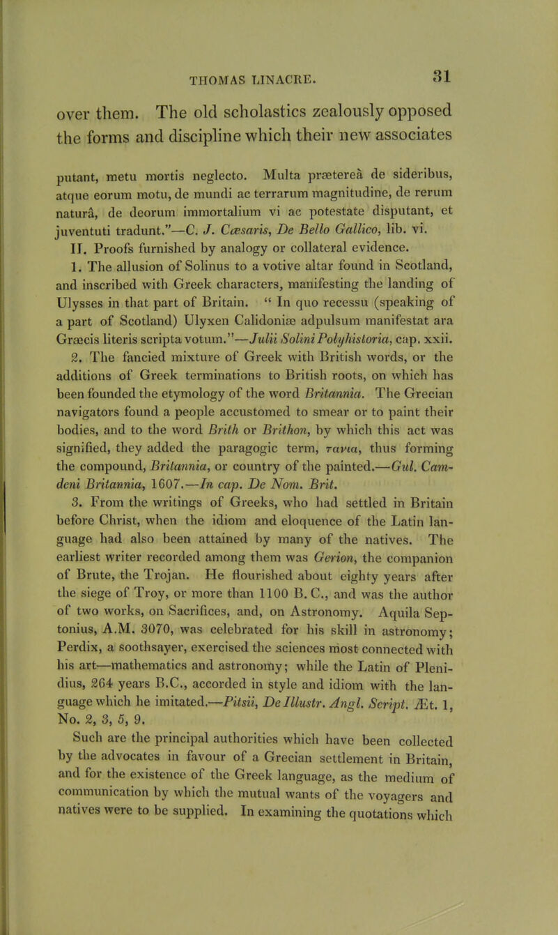 over them. The old scholastics zealously opposed the forms and disciphne which their new associates putant, metu mortis neglecto. Multa prseterea de sideribus, atque eorum motu, de mundi ac terrarum magnitudine, de rerum naturS, de deorum immortalium vi ac potestate disputant, et juventuti tradunt,—C. J. Ccesar'is, De Bello Gallico, lib. vi. II. Proofs furnished by analogy or collateral evidence. 1. The allusion of Solinus to a votive altar found in Scotland, and inscribed with Greek characters, manifesting the landing of Ulysses in that part of Britain.  In quo recessu (speaking of a part of Scotland) Ulyxen Calidoniae adpulsum manifestat ara Graicis Uteris scripta votum.—Julii SoliniPolyhistoria, cap. xxii. 2. The fancied mixture of Greek with British words, or the additions of Greek terminations to British roots, on which has been founded the etymology of the word Britannia. The Grecian navigators found a people accustomed to smear or to paint their bodies, and to the word Brith or Brlthon, by which this act was signified, they added the paragogic term, ravm, thus forming the compound, Britannia, or country of the painted.—Gul. Cam- dent Britannia, 1607.—In cap. De Nom. Brit. 3. From the writings of Greeks, who had settled in Britain before Christ, when the idiom and eloquence of the Latin lan- guage had also been attained by many of the natives. The earliest writer recorded among them was Gerion, the companion of Brute, the Trojan. He flourished about eighty years after the siege of Troy, or more than 1100 B. C, and was the author of two works, on Sacrifices, and, on Astronomy. Aquila Sep- tonius, A.M. 3070, was celebrated for his skill in astronomy; Perdix, a soothsayer, exercised the sciences most connected with his art—mathematics and astronomy; while the Latin of Pleni- dius, 264 years B.C., accorded in style and idiom with the lan- guage which he imitated.—Pitsii, De Illustr. Angl. Script. JEt. 1, No. 2, 3, 5, 9. Such are the principal authorities which have been collected by the advocates in favour of a Grecian settlement in Britain, and for the existence of the Greek language, as the medium of communication by which the mutual wants of the voyagers and natives were to be supplied. In examining the quotations which