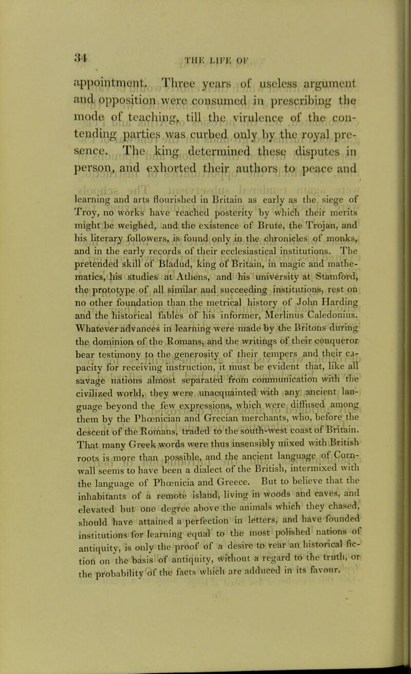 appointment. Three years of useless argument and opposition were consumed in prescribing the mode of tea9hing^ till. thjD, virulerxce of the con- tending parties was cur^,ejd o,Aly,,l))^. the royal pre- sence. The king determined these disputes in person, and exliorted their authors to peace and learning and arts flourished in Britain as early as the siege of Troy, no works have reached posterity by which their merits might be weighed, and the existence of Brute, the Trojan, and his literary followers, is found only in the chronicles of monks, and in the early records of their ecclesiastical institutions. The pretended skill of Bladud, king of Britain, in magic and mathe- matics, his studies at Athens, and his university at Stamford, the prototype of all similar and succeeding institutions, rest on no other foundation than the metrical history of John Harding and the historical fables of his informer, Merlinus Caledonius. Whatever advances in learning were made by the Britons during the dominion of the Romans, and the writings of their conqueror bear testimony to the generosity of their tempers and their ca- pacity for receiving instruction, it must be evident that, like all savage nations almost separated from communication with the civilized world, they were unacquainted with any ancient lan- guage beyond the few expressions^, M^'bich were diffused among them by the Phoenician and Grecian merchants, who, before the descent of the Romans, traded to the south-west coast of Britain. That many Greek words were thus insensibly mixed with British roots is more than possible, and the ancient language of Corn- wall seems to have been a dialect of the British, intermixed with the language of Phoenicia and Greece. But to believe that the inhabitants of a remote Island, living in woods and caves, and elevated but one degree above the animals which they chased, should have attained a perfection in letters, and have founded institutions for learning equal to the most polished nations of antiquity, is only the proof of a desire to rear an historical fic- tion on the basis of antiquity, without a regard to the truth, or the probabihty of the facts which are adduced in its favour.