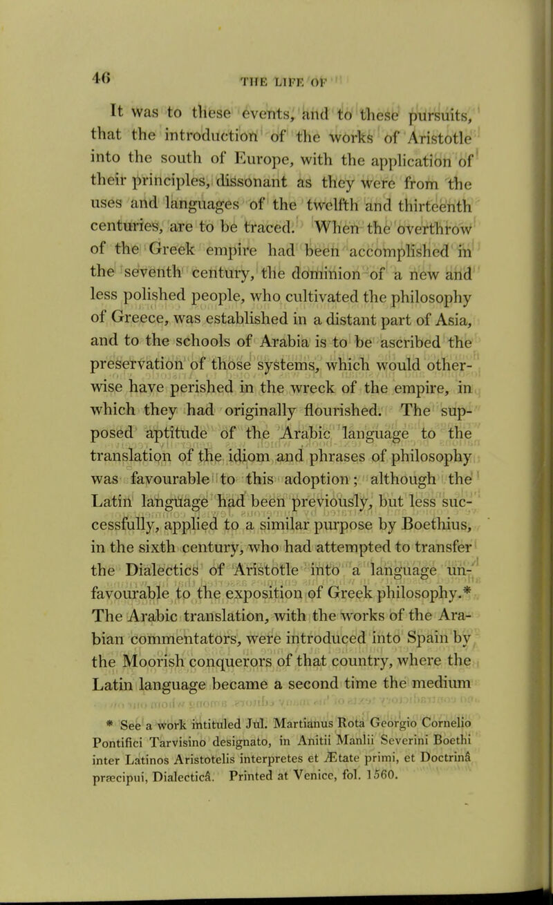 It was to tliese events, and to tliese pursuits, that the introductiort*'o^f''the works of Aristotle^ into the south of Europe, with the apphcatibn 'of' their jirinciples, dissonant as they were from the uses arid languages of the twelfth and thirteenth centuries, are to be traced. When the overthrow^ of the Greek empire had been accomplished'iti'^ the seventh century, the dominion of a new and less polished people, who cultivated the philosophy of Greece, was established in a distant part of Asia, and to the schools of Arabia is to be ascribed the preservation of those systems, which would other- ■ wise have perished in the wreck of the empire, iniq which they had originally flourished. The sup- posed aptitude of the Arabic language ' to' the translatipn of thp idiom and phrases of philosophy!i waS' favourableiito this adoption; although the?' Latin' lahgtiage had'been previously, but less sue-  cessfully, applied to a similar purpose by Boethius, in the sixth century, who had attempted to transfer' the Dialectic^ of Aristotle into a lan£>uao^e un-'^ favourable to the exposition of Greek philosophy.*- The Arabic translation, with the works of the Ara- bian commentators, wete introduced into Spain by the Moorish conquerors of that country, where the Latin language became a second time the medium * See a work intituled Jtil. Martianus Rota Georgio Cornelio Pontifici Tarvisino designato, in Anitii Manlii Severini Boethi inter Latinos Aristotelis interpretes et ^Etate primi, et DoctrinS prsecipui, Dialectic^. Printed at Venice, fol. 1560.