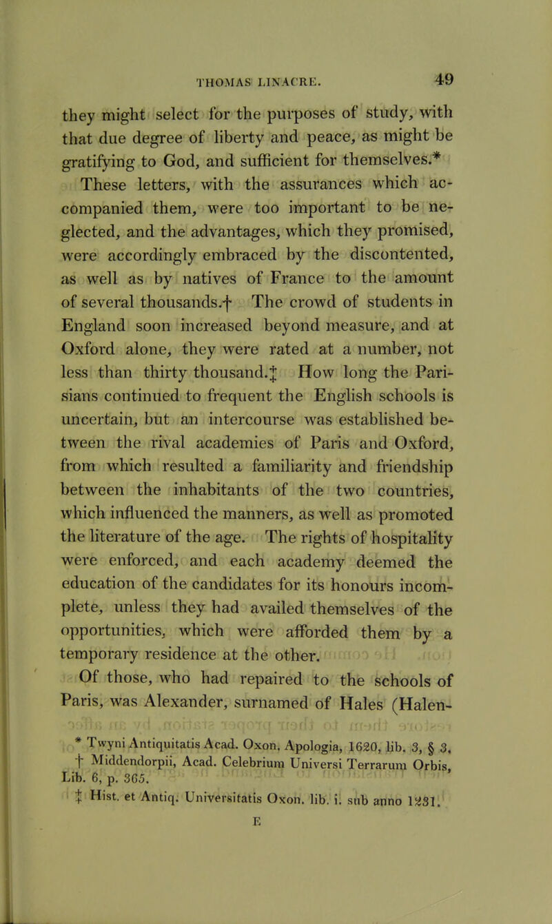 they might select for the purposes of study, with that due degree of hberty and peace, as might be gratifying to God, and sufficient for themselves.* These letters, with the assurances which ac- companied them, were too important to be ne- glected, and the advantages, which they promised, were accordingly embraced by the discontented, as well as by natives of France to the amount of several thousands.f The crowd of students in England soon increased beyond measure, and at Oxford alone, they were rated at a number, not less than thirty thousand.J How long the Pari- sians continued to frequent the English schools is uncertain, but an intercourse was established be- tween the rival academies of Paris and Oxford, from which resulted a familiarity and friendship between the inhabitants of the two countries, which influenced the manners, as well as promoted the hterature of the age. The rights of hospitality were enforced, and each academy deemed the education of the candidates for its honours incom- plete, unless they had availed themselves of the opportunities, which were afforded them by a temporary residence at the other. Of those, who had repaired to the schools of Paris, was Alexander, surnamed of Hales (Halen- * Twyni Antiquitatis Acad. Oxon. Apologia, 1620, lib. 3, § 3, f Middendorpii, Acad. Celebriuni Universi Terrarum Orbis, Lib. 6, p. 365. X Hist, et Antiq. Universitatis Oxon. lib, i. sub anno 1^31. E