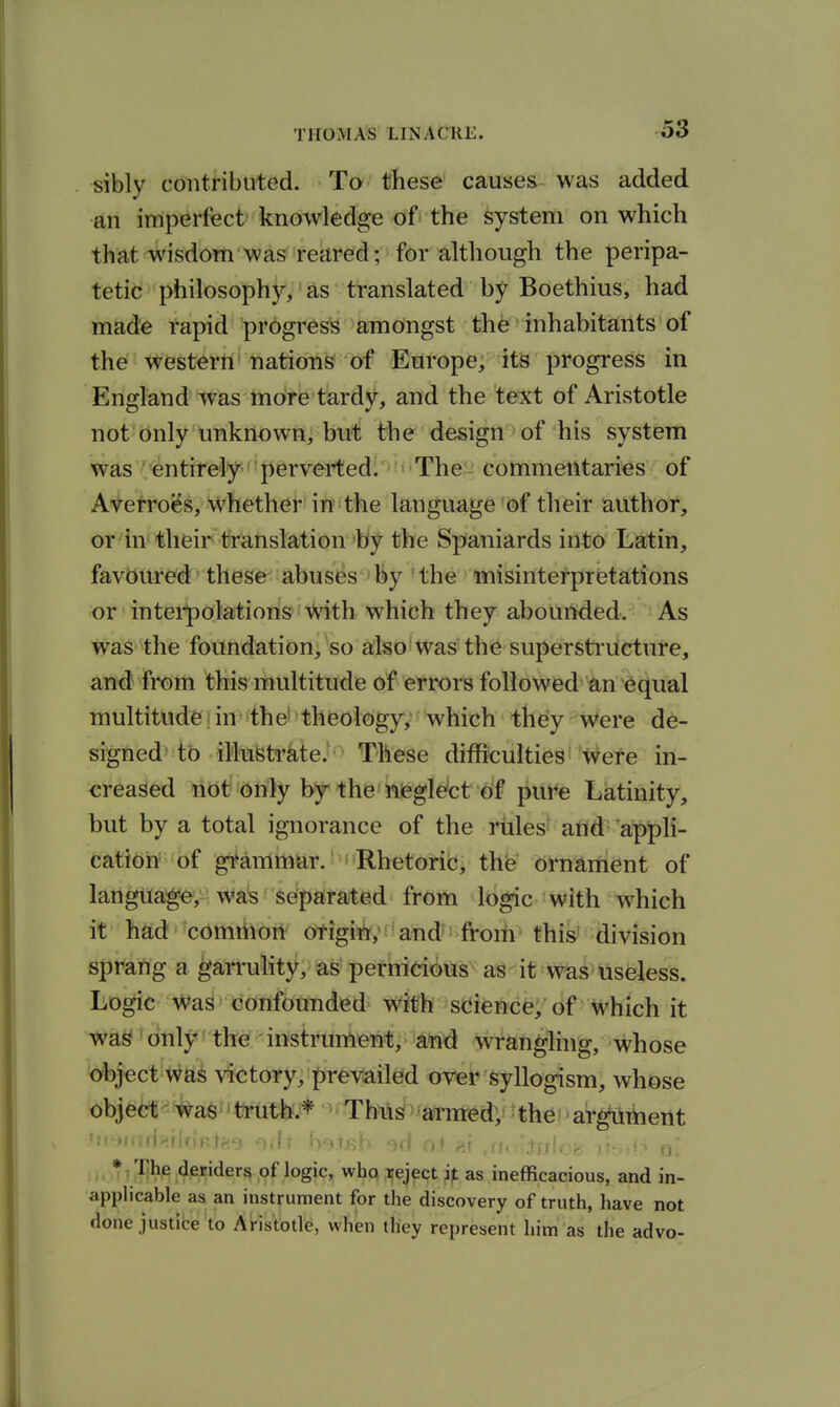 sibly contributed. To these causes was added an imperfect knowledge of the system on which that, wisdom was reared; for although the peripa- tetic philosophy, as translated by Boethius, had made rapid progress amongst the inhabitants of the western nations of Europe, its progress in England was more tardy, and the text of Aristotle not only unknown, but the design of his system was ' entirely perverted^ The commentaries of Averroes, whether in the language of their author, or in their translation by the Spaniards into Latin, favoured these abuses by the misinterpretations or intei-polations with which they abounded. As was the foundation;^so aJso*Was' th^ supersti'ileture, and fi*om this multitude of errors followed ^m '^bcjual multitude in-the'theology, which they were de- signed to illustrate. These difficulties were in- creased not only by the nieglefct of pure Latinity, but by a total ignorance of the rules and= appli- cation of gi^ammar.'Rhetoric, the ornament of langtia^,: wa^ Separated from logic with which it had cdmthdrt' cyfigii^;^ and- from this^ division sprang a garrulity, as pernicious as it was useless. Logic Was confounded with science, of which it was only the instrument, and wrangling, whose object Was victory, prevailed over syllogism, whose objea'-'#a6''totfej* ^^-'T »:<.,.<:f|>nr.Vr;..i -.1: K.-.h;)-. w(f ^, , * The deriders of logic, who reject ip as inefficacious, and in- applicable as an instrument for the discovery of truth, have not done justice to Aristotle, when tliey represent him as the advo-