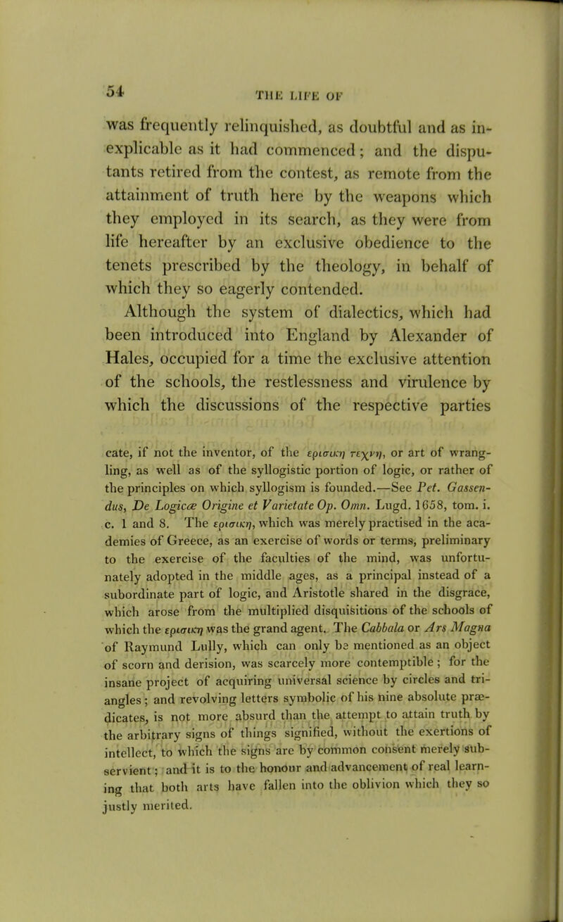 -was frequently relinquished, as doubtful and as in- explicable as it had commenced; and the dispu- tants retired from the contest, as remote from the attainment of truth here by the weapons which they employed in its search, as they were from life hereafter by an exclusive obedience to the tenets prescribed by the theology, in behalf of which they so eagerly contended. Although the system of dialectics, which had been introduced into England by Alexander of Hales, occupied for a time the exclusive attention of the schools, the restlessness and virulence by which the discussions of the respective parties cate, if not the inventor, of the epLancq rexvi], or art of wrang- ling, as well as of the syllogistic portion of logic, or rather of the principles on which syllogism is founded.—See Pet. Gassen- dus, De Logicce Origine et Varietate Op. Omn. Lugd, 1658, torn. i. c. 1 and 8. The eptut/y:??, which was merely practised in the aca- demies of Greece, as an exercise of words or terms, preliminary to the exercise of the faculties of the mind, was unfortu- nately adopted in the middle ages, as a principal instead of a subordinate part of logic, and Aristotle shared in the disgrace, which arose from the multiplied disquisitions of the schools of w hich the epicriicT} was the grand agent. The Cabbala or Ars Magna of Rayraund Lully, which can only ba mentioned as an object of scorn and derision, was scarcely more contemptible ; for the insane project of acquiring universal science by circles and tri- angles; and revolving letters symbolic of his nine absolute prae- (jlicates, is not more absurd than the attempt to attain truth by the arbitrary signs of things signified, vvitliout the exertions of intellect, to which the signs are by common consent merely sub- servient ; and it is to the honour and advancement of real learn- ing that both arts have fallen into the oblivion which they so justly merited.