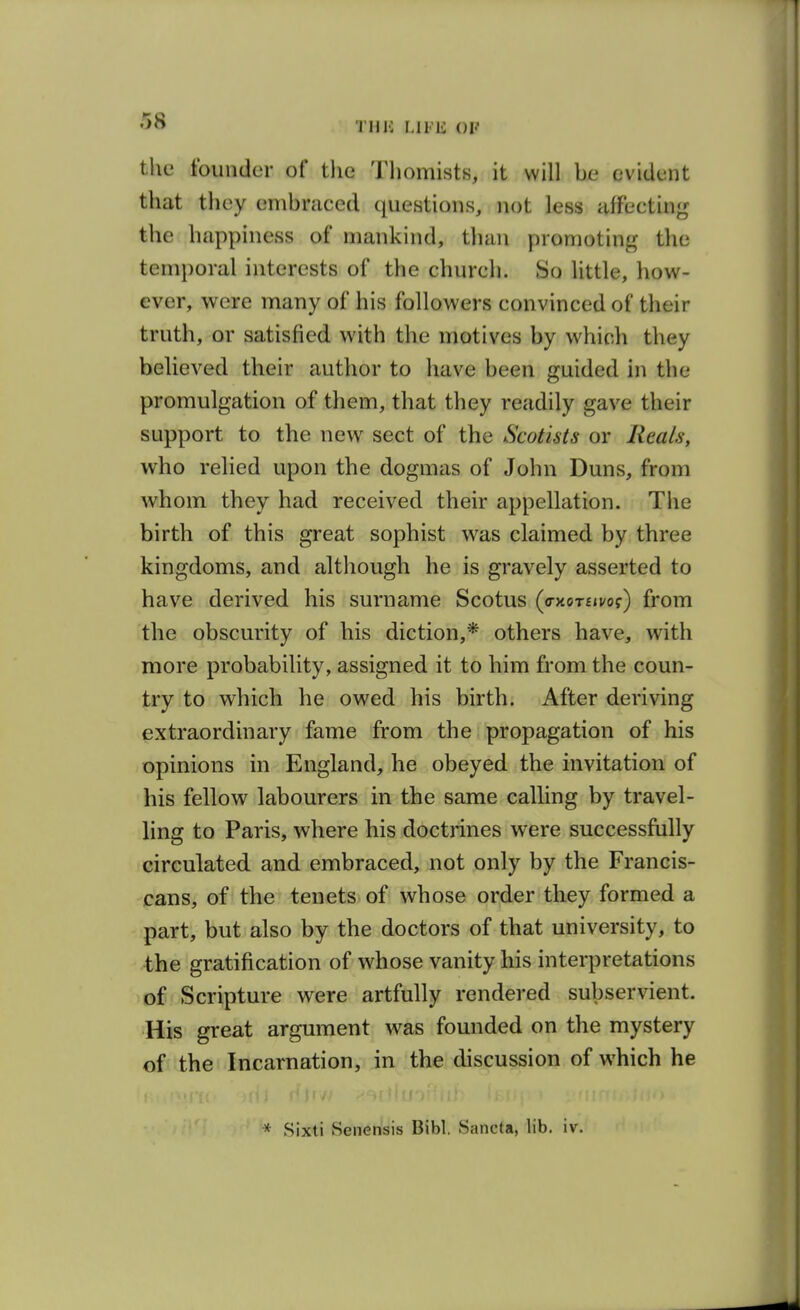 •^O THU LIFli OF tlie founder of tlie Tliomists, it will be evident tliat they embraced questions, not less affecting the happiness of mankind, than promoting the temporal interests of the church. So little, how- ever, were many of his followers convinced of their truth, or satisfied with the motives by which they believed their author to have been guided in the promulgation of them, that they readily gave their support to the new sect of the Scotists or Reals, who relied upon the dogmas of John Duns, from whom they had received their appellation. The birth of this great sophist was claimed by three kingdoms, and although he is gravely asserted to have derived his surname Scotus (ay-oTuvoi) from the obscurity of his diction,* others have, with more probability, assigned it to him from the coun- try to which he owed his birth. After deriving extraordinary fame from the propagation of his opinions in England, he obeyed the invitation of his fellow labourers in the same calling by travel- ling to Paris, where his doctrines were successfully circulated and embraced, not only by the Francis- cans, of the tenets of whose order they formed a part, but also by the doctors of that university, to the gratification of whose vanity his interpretations of Scripture were artfully rendered subservient. His great argument was founded on the mystery of the Incarnation, in the discussion of which he * Sixti Senensis Bibl, Sancta, lib. iv.