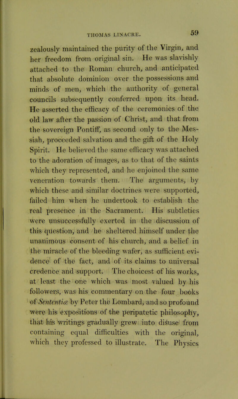 zealously maintained the purity of the Virgin, and her freedom from original sin. He was slavishly attached to the Roman church, and anticipated that absolute dominion over the possessions and minds of men, which the authority of general councils subsequently conferred upon its head. He asserted the efficacy of the ceremonies of the old law after the passion of Christ, and that from the sovereign Pontiff, as second only to the Mes- siah, proceeded salvation and the gift of the Holy Spirit. He believed the same efficacy was attached to the adoration of images, as to that of the saints which they represented, and he enjoined the same veneration towards them. The arguments, by which these and similar doctrines were supported, failed him when he undertook to establish the real presence in the Sacrament. His subtleties were unsuccessfully exerted in the discussion of this question, and he sheltered himself under the unanimous consent of his church, and a belief in the miracle of the bleeding wafer, as sufficient evi- dence of the fact, and of its claims to universal credence and support. The choicest of his works, at least the one which was most valued by his followers, was his commentary on the four books of Sententice by Peter the Lombard, and so profound were his expositions of the peripatetic philosophy, that his writings gradually grew into disuse from containing equal difficulties with the original, which they professed to illustrate. The Physics