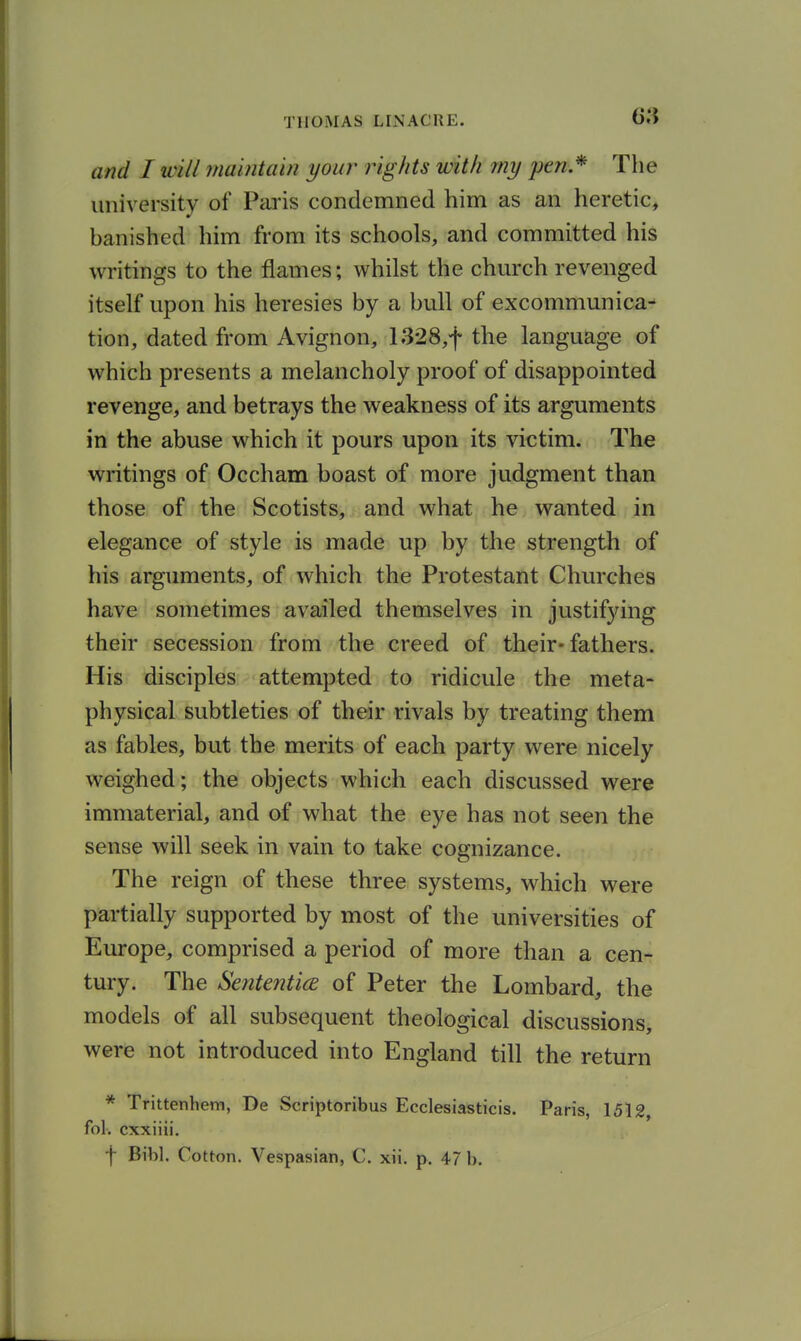 and I will maintain your rights with my pen* The university of Paris condemned him as an heretic, banished him from its schools, and committed his writings to the flames; whilst the church revenged itself upon his heresies by a bull of excommunica- tion, dated from Avignon, 1328,f the language of which presents a melancholy proof of disappointed revenge, and betrays the weakness of its arguments in the abuse which it pours upon its victim. The writings of Occham boast of more judgment than those of the Scotists, and what he wanted in elegance of style is made up by the strength of his arguments, of which the Protestant Churches have sometimes availed themselves in justifying their secession from the creed of their-fathers. His disciples attempted to ridicule the meta- physical subtleties of their rivals by treating them as fables, but the merits of each party were nicely weighed; the objects which each discussed were immaterial, and of what the eye has not seen the sense will seek in vain to take cognizance. The reign of these three systems, which were partially supported by most of the universities of Europe, comprised a period of more than a cen- tury. The Sente72ticE of Peter the Lombard, the models of all subsequent theological discussions, were not introduced into England till the return * TrittenheiTi, De Scriptoribus Ecclesiasticis. Paris, 1512, fol. cxxiiii. f Bibl. Cotton. Vespasian, C. xii. p. 47 b.