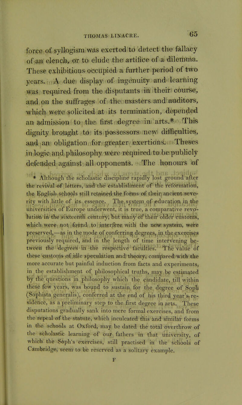 G5 force of syllogism was exerted to detect tlve fjillacy of aa elenclx, or to elude the artifice of a dilenima. These exhibitions occupied a further period of two years. (uA''^^®' display of-ingefnuity and'learning was required from the disputants in theit' c(!)iirBe, and on the suffrages of the masters and'auditors, which were solicited at its termination, depended an admission \ to j ithe; first degree dni arts.* This dignity brought 't(^^ its possessors new* difficulties, and an obligation.jfor.Hgreater .exertiditi^in Th'eses in logic and philosophy were required to be publicly defended against all opponents. The honours of * Although the scholastic disciphne rapidly lost ground atter the revival of letters, and'the establishment of the I'eiformatiorl, the English , scJiQoJs still retained the forms of their; ancient seve- rity with little of ijts ,essence. The. s^step jeduc^tioR in ^^he universities of Europe underwent, it is true, a comparative revo- lution iii the ^^ij^teerith century; hlit nriahy of theif older cAstorn'S, which were, notjjfqvnd to interfere with the newi system, were preserved,—as in the mode of conferring degrees, in, the exercises previously required, and in the length of time intervening be- tween the degreed in the respective faculties. iThe value of these customs of idle speculation and theoary, compared with the more accurate but painful induction from facts and experiments, in the establishment of philosophical truths, may,be est^,mated ty the'questions in philosophy which the candidate, till within these few yeark, was boyipd to sustain for the degree of Sopli (Sophista gerieralis), conferred at the end of his third year'sjre- sidence, as a preliminary step to the first degree in arts. These disputations gradually sank into mere formal exercises, and from the repeal of the statute, which inculcated this and similar forms in the schools at Oxford, may be dated the total overthrow of the scholastic learning of our fathers in that university, of which the Soph's exercises, still practised in the schools of Cambridge, seem to be reserved as a solitary example. F