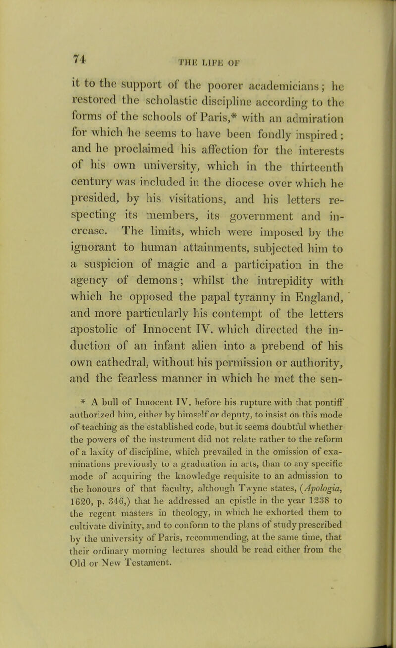 7i THE LIFE OF it to the support of the poorer academicians; he restored the scholastic disciphne according to the forms of the schools of Paris,* with an admiration for which he seems to have been fondly inspired; and he proclaimed his affection for the interests of his own university, which in the thirteenth century was included in the diocese over which he presided, by his visitations, and his letters re- specting its members, its government and in- crease. The limits, which were imposed by the ignorant to human attainments, subjected him to a suspicion of magic and a participation in the agency of demons; whilst the intrepidity with which he opposed the papal tyranny in England, and more particularly his contempt of the letters apostolic of Innocent IV. which directed the in- duction of an infant alien into a prebend of his own cathedral, without his permission or authority, and the fearless manner in which he met the sen- * A bull of Innocent IV. before his rupture with that pontiff authorized him, either by himself or deputy, to insist on this mode of teaching as the established code, but it seems doubtful whether the powers of the instrument did not relate rather to the reform of a laxity of discipline, which prevailed in the omission of exa- minations previously to a graduation in arts, than to any specific mode of acquiring the knowledge requisite to an admission to the honours of that faculty, although Twyne states, (Apologia, 1620, p. 346,) that he addressed an epistle in the year 1238 to the regent masters in theology, in which he exhorted them to cultivate divinity, and to conform to the plans of study prescribed by the university of Paris, recommending, at the same time, that their ordinary morning lectures should be read either from the Old or New Testament.