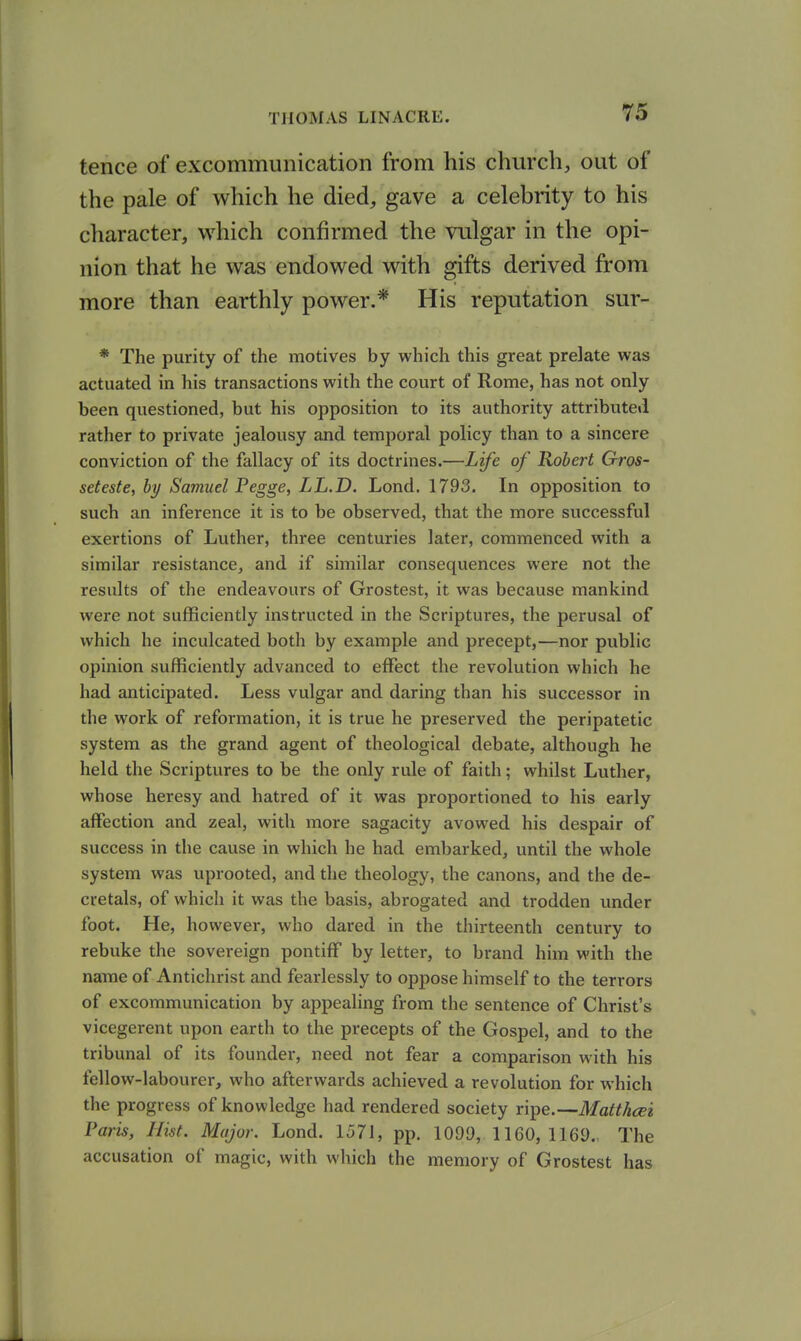 tence of excommunication from his church, out of the pale of which he died, gave a celebrity to his character, which confirmed the vulgar in the opi- nion that he was endowed with gifts derived from more than earthly power.* His reputation sur- * The purity of the motives by which this great prelate was actuated in his transactions with the court of Rome, has not only been questioned, but his opposition to its authority attributed rather to private jealousy and temporal policy than to a sincere conviction of the fallacy of its doctrines.—Life of Robert Gros- seteste, by Samuel Pegge, LL.D. Lond. 1793. In opposition to such an inference it is to be observed, that the more successful exertions of Luther, three centuries later, commenced with a similar resistance, and if similar consequences were not the results of the endeavours of Grostest, it was because mankind were not sufficiently instructed in the Scriptures, the perusal of which he inculcated both by example and precept,—nor public opinion sufficiently advanced to effect the revolution which he had anticipated. Less vulgar and daring than his successor in the work of reformation, it is true he preserved the peripatetic system as the grand agent of theological debate, although he held the Scriptures to be the only rule of faith; whilst Luther, whose heresy and hatred of it was proportioned to his early affection and zeal, with more sagacity avowed his despair of success in the cause in which he had embarked, until the whole system was uprooted, and the theology, the canons, and the de- cretals, of which it was the basis, abrogated and trodden under foot. He, however, who dared in the thirteenth century to rebuke the sovereign pontiff by letter, to brand him with the name of Antichrist and fearlessly to oppose himself to the terrors of excommunication by appealing from the sentence of Christ's vicegerent upon earth to the precepts of the Gospel, and to the tribunal of its founder, need not fear a comparison with his fellow-labourer, who afterwards achieved a revolution for which the progress of knowledge had rendered society ripe.—Matthcei Paris, Hist. Major. Lond. 1571, pp. 1099, 1160, 1169., The accusation of magic, with which the memory of Grostest has