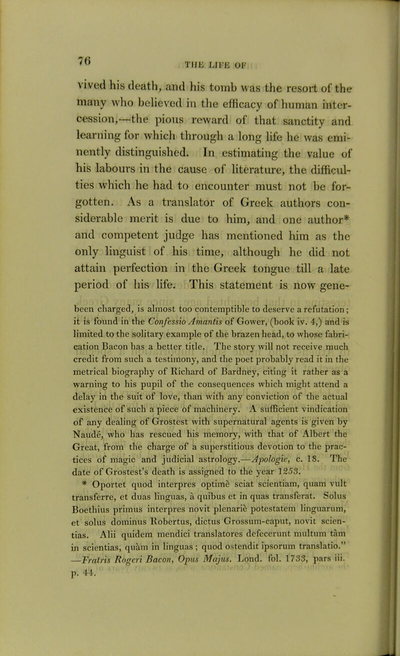 THE Lll'li; OF vived his death, and his tomb was the resort of the many who behaved in tlie efficacy of human inter- cession,—the pious reward of that sanctity and learning for which through a long life he was emi- nently distinguished. In estimating the value of his labours in the cause of literature, the difficul- ties which he had to encounter must not be for- gotten. As a translator of Greek authors con- siderable merit is due to him, and one author* and competent judge has mentioned him as the only linguist of his time, although he did not attain perfection in the Greek tongue till a late period of his life. This statement is now gene- been charged, is almost too contemptible to deserve a refutation; it is found in the Confessio Amantis of Gower, (book iv. 4,) and is limited to the solitary example of the brazen head, to whose fabri- cation Bacon has a better title. The story will not receive much credit from such a testimony, and the poet probably read it in the metrical biography of Richard of Bardney, citing it rather as a warning to his pupil of the consequences which might attend a delay in the suit of love, than with any conviction of the actual existence of such a piece of machinery. A sufficient vindication of any dealing of Grostest with supernatural agents is given by Naude, who has rescued his memory, with that of Albert the Great, from the charge of a superstitious devotion to the prac- tices of magic and judicial astrology.—Apologie, c. 18. The date of Grostest's death is assigned to the year 1253. * Oportet quod interpres optime sciat scientiam, quam vult transferre, et duas linguas, a quibus et in quas transferat. Solus Boethius primus interpres novit plenari^ potestatem linguarum, et solus dominus Robertus, dictus Grossum-caput, novit scien- tias. Alii quidem mendici translatores defecerunt multum tarn in scientias, qukm in linguas ; quod ostendit ipsorum translatio. —Trains Rogeri Bacon, Opus Majus. Lond. fol. 1733, pars iii. p. 44.