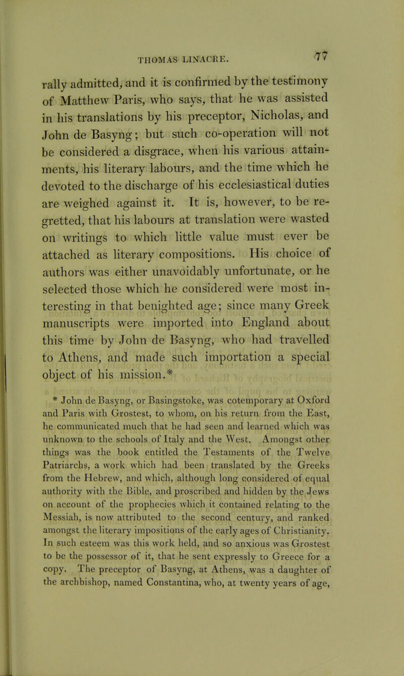 rally admitted, and it is confirmed by the testimony of Mattliew Paris, who says, that he was assisted in his translations by his preceptor, Nicholas, and John de Basyng; but such co-operation will not be considered a disgrace, when his various attain- ments, his literary labours, and the time which he devoted to the discharge of his ecclesiastical duties are weighed against it. It is, however, to be re- gretted, that his labours at translation were wasted on writings to which little value must ever be attached as literary compositions. His choice of authors was either unavoidably unfortunate, or he selected those which he considered were most in- teresting in that benighted age; since many Greek manuscripts were imported into England about this time by John de Basyng, who had travelled to Athens, and made such importation a special object of his mission.* * John de Basyng, or Basingstoke, was cotemporary at Oxford and Paris with Grostest, to whom, on his return from the East, he communicated much that he had seen and learned which was unknown to the schools of Italy and the West. Amongst other things was the book entitled the Testaments of the Twelve Patriarchs, a work which had been translated by the Greeks from the Hebrew, and which, although long considered of equal authority with the Bible, and proscribed and hidden by the Jews on account of the prophecies which it contained relating to the Messiah, is now attributed to the second century, and ranked amongst the literary impositions of the early ages of Christianity. In such esteem was this work held, and so anxious was Grostest to be the possessor of it, that he sent expressly to Greece for a copy. The preceptor of Basyng, at Athens, was a daughter of the archbishop, named Constantina, who, at twenty years of age,