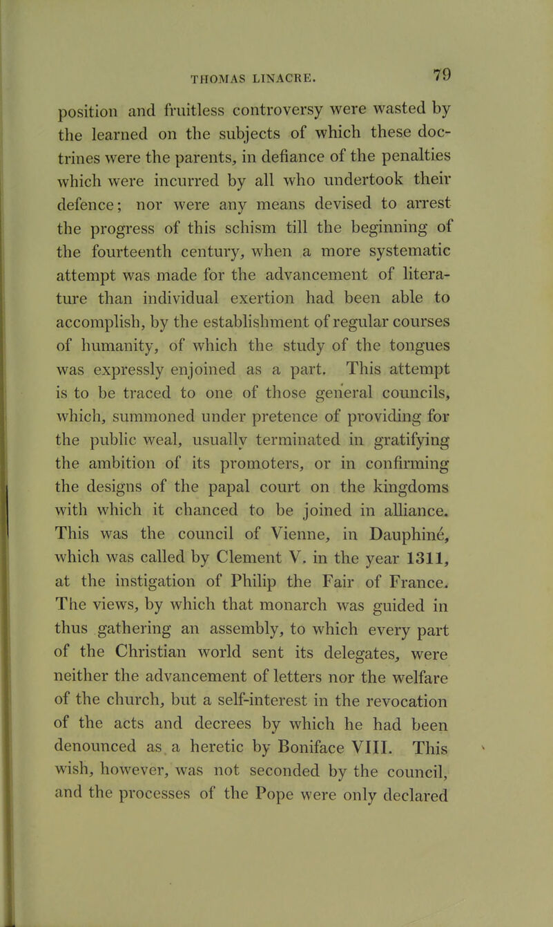 position and fruitless controversy were wasted by the learned on the subjects of which these doc- trines were the parents, in defiance of the penalties which were incurred by all who undertook their defence; nor were any means devised to arrest the progress of this schism till the beginning of the fourteenth century, when a more systematic attempt was made for the advancement of litera- ture than individual exertion had been able to accomplish, by the establishment of regular courses of humanity, of which the study of the tongues was expressly enjoined as a part. This attempt is to be traced to one of those general councils, which, summoned under pretence of providing for the public weal, usually terminated in gratifying the ambition of its promoters, or in confirming the designs of the papal court on the kingdoms with which it chanced to be joined in alliance. This was the council of Vienne, in Dauphin^, which was called by Clement V. in the year 1311, at the instigation of Philip the Fair of France. The views, by which that monarch was guided in thus gathering an assembly, to which every part of the Christian world sent its delegates, were neither the advancement of letters nor the welfare of the church, but a self-interest in the revocation of the acts and decrees by which he had been denounced as. a heretic by Boniface VIII. This wish, however, was not seconded by the council, and the processes of the Pope were only declared