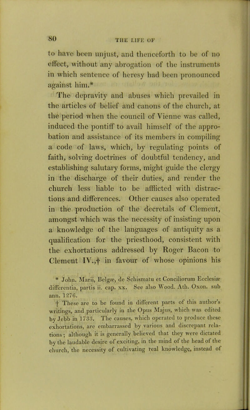 to have been unjust, and thenceforth to be of no effect, without any abrogation of the instruments in wliich sentence of heresy had been pronounced against him.* The depravity and abuses which prevailed in the articles of belief and canons of the church, at the period when the council of Vienne was called, induced the pontiff to avail himself of the appro- bation and assistance of its members in compiling a code of laws, which, by regulating points of faith, solving doctrines of doubtful tendency, and establishing salutary forms, might guide the clergy in the discharge of their duties, and render the church less liable to be afflicted with distrac- tions and differences. Other causes also operated in the production of the decretals of Clement, amongst which was the necessity of insisting upon a knowledge of the languages of antiquity as a qualification for the priesthood, consistent with the exhortations addressed by Roger Bacon to Clement IV.,f in favour of whose opinions his * John. Marii, Belgae, de Schismatu et Conciliorum Ecclesiae differentia, partis ii. cap. xx. See also Wood. Ath. Oxon. sub ann. 1276. 'These are to be found in different parts of this author's writings, and particularly in the Opus Majus, which was edited by Jebb in 1733. The causes, which operated to produce these exhortations, are embarrassed by various and discrepant rela- tions ; although it is generally believed that they were dictated by the laudable desire of exciting, in the mind of tlie head of the church, the necessity of cuhivating real knowledge, instead of